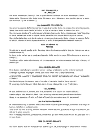 1003. PON ACEITE A
MI LÁMPARA
Pon aceite a mi lámpara, Señor (2). Que yo quiero servirte con amor, pon aceite a mi lámpara, Señor.
Señor Jesús, Tú eres mi vida. Señor Jesús, Tú eres mi amor. Salvaste mi alma perdida, por eso te alabo,
con el corazón (2), con el corazón (2).
1004. CON AMOR TE PRESENTO
Con amor te presento, Señor, lo mejor de mi vida; te presento, Señor, mi amistad. Con amor te presento,
Señor, para ser mi manjar; la viña, el racimo, el trigal, el pan de mi hogar, te presento con amor.
Con mis manos abiertas a Ti, contemplando tu lámpara, te presento, Señor, mi esperanza, hacia Ti se dirige
mi barca, hacia el cielo se va; es largo el camino, es verdad: ruta pascual, Dios nos guía al caminar.
Con mi ofrenda también yo te doy lo mejor de mis lágrimas, te presento, Señor, mi dolor, te presento, Señor
mi oración, ofertorio de amor; el grano enterrado ya es flor, la espiga oblación, la semilla redención.
1005. UN NIÑO SE TE
ACERCÓ
Un niño se te acercó aquella tarde. Sus cinco panes te dio para ayudarte. Los dos hicieron que ya no
hubiera hambre (2).
La tierra, el aire y el sol son tu regalo y mil estrellas de luz sembró tu mano. El hombre pone su amor y su
trabajo (2).
También yo quiero poner sobre tu mesa mis cinco panes que son una promesa de darte todo mi amor y mi
pobreza. (2).
1006. CONMIGO CENARÁS
De tu Cuerpo y de tu Sangre, saciaré mi hambre y sed y a tu lado como un niño sin temor caminaré.
Será larga la jornada, mil peligros correré, pero nunca estaré solo, tu refugio encontraré.
A TU PUERTA LLAMARÉ Y SONRIENDO ACUDIRÁS SEÑOR. BIENVENIDO ME DIRÁS Y CONMIGO
CENARÁS.
Una fuente de agua viva eso eres para mí, mi calor mi compañía, desde el día en que nací.
Mi cansancio, mis heridas y mi vida te daré, es mi ofrenda más querida, yo por Ti la brindaré.
1007. TÓMAME
Mi Dios, atráeme hacia Ti, tómame, todo en Ti, transforma en Ti todo mi ser, vísteme de tu luz.
Eres mi sol y mi calor, esplendor, fiesta y paz, te busco y llamo sin cesar, por la fe en la oscuridad.
Señor, yo me abandono a Ti, sólo en Ti, todo a Ti, cual niño puro quiero ser y vivir siempre así.
1008. NACIDO PARA AMARTE
Mi corazón Señor, hoy se derrama ante tu altar, tómalo hoy te lo quiero entregar, consúmelo en el fuego de
tu amor, hazlo latir en santa comunión.
Todo lo que soy todo te lo doy, toma mi vida como ofrenda de amor, pues fuera de ti yo no quiero vivir, tan
sólo por ti quiero consumir.
Pues he nacido para amarte, para adorarte, amarte más que a mi mismo, hasta mi vida dar. (Bis) Solo por ti
mi buen Jesús.
1009. OH, SEÑOR, DELANTE
DE TI.
Oh, Señor, delante de Ti mis manos abiertas reciben tu pan. Oh, Señor espiga de amor, llena mi corazón.
 