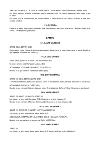 Y ENTRE TUS MANOS OH, SEÑOR, GUÁRDANOS, GUÁRDANOS, DINOS LO QUE ES AMOR. (BIS)
Oh, Señor, sendero de amor, mi alma en silencio escucha tu voz. Oh, Señor, Maestro y Pastor, dinos lo que
es amor.
Oh Señor, con fe y hermandad, mi pueblo celebra la Fiesta Pascual. Oh, Señor, en torno al altar sella
nuestra amistad.
1010. OFRENDA
Padre yo te adoro, yo te ofrezco mi alma y vida, como te amo. Jesucristo, yo te adoro... Espíritu Santo, yo te
adoro... Trinidad Santa yo te adoro...
SANTO
1011. SANTO SALESIANO
SANTO ES EL SEÑOR. (BIS)
Llenos están cielos y tierra de su inmensa majestad. Hosanna en el cielo, hosanna en la tierra. Bendito el
que viene en el Nombre del Señor (2).
1012. SANTO GIOMBINI
Santo, Santo, Santo es el Señor, Dios del universo. (Bis)
El cielo y la tierra están llenos de tu gloria. (Bis)
HOSANNA (3) HOSANNA EN LO ALTO DEL CIELO (4).
Bendito es el que viene en Nombre del Señor. (Bis)
1013. SANTO HOSANNA
SANTO (3), ES EL SEÑOR JESÚS. (BIS)
Tu Nombre exaltamos, Señor; con alabanza y loor. Te ensalzamos, Señor, oh Dios. ¡Hosanna en las alturas!.
HOSANNA (3), EN LAS ALTURAS. (BIS)
Bendito el que viene de Dios con alabanza y loor. Te ensalzamos, Señor, oh Dios. ¡Hosanna en las alturas!.
1014. SANTO HEBREO
SANTO ES SANTO (5) YAHVEH SEBAOTH.
Los cielos y la tierra están llenos de Ti (2). Hosanna en el cielo, hosanna (2).
Bendito el que viene en el Nombre del Señor (2). Hosanna en el cielo, hosanna. (2)
1015. SANTO PALESTINA 74
SANTO (9), SANTO ES EL SEÑOR, YAHVEH SEBAOTH (2).
Los cielos y la tierra están llenos, están llenos de Ti.
HOSANNA (4), HOSANNA EN LO ALTO DEL CIELO, HOSANNA, HOSANNA.
Bendito es el que viene en el nombre, del Señor. HOSANNA...
1016. SANTO ROMA 77
SANTO (6).
Los cielos y la tierra, están llenos; están llenos de Ti. Hosanna (6), en lo alto del cielo (2).
 