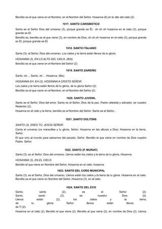 Bendito es el que viene en el Nombre; en el Nombre del Señor. Hosanna (6) en lo alto del cielo (2).
1017. SANTO CARISMÁTICO
Santo es el Señor Dios del universo (3), porque grande es Él, oh oh oh hosanna en el cielo (3), porque
grande es El.
Bendito es, bendito es el que viene (3), en nombre de Dios, oh oh oh hosanna en el cielo (3), porque grande
es Él, porque grande es Él.
1018. SANTO ITALIANO
Santo (3), el Señor, Dios del universo. Los cielos y la tierra están llenos de tu gloria.
HOSANNA (3), EN LO ALTO DEL CIELO. (BIS)
Bendito es el que viene en el Nombre del Señor (2).
1019. SANTO ZAIREÑO
Santo, oh..., Santo, oh.... Hosanna. (Bis)
HOSANNA EH, EH (2), HOSANNA A CRISTO SEÑOR.
Los cielos y la tierra están llenos de tu gloria, de tu gloria Señor (2).
Bendito es el que viene en el Nombre, en el Nombre del Señor (2).
1020. SANTO JUVENIL
Santo es el Señor, Dios del amor. Santo es el Señor, Dios de la paz. Padre celestial y salvador, es nuestro
Redentor (2).
Hosanna en el cielo y la tierra, bendito es el Nombre del Señor. Santo es el Señor...
1021. SANTO DOLTONS
SANTO (3), ERES TÚ, JESÚS SEÑOR.
Canta el universo tus maravillas y tu gloria, Señor. Hosanna en las alturas a Dios; Hosanna en la tierra,
Señor.
El que vino al mundo para salvarnos del pecado, Señor. Bendito el que viene en nombre de Dios nuestro
Padre. Señor.
1022. SANTO (P. MURIAT)
Santo (3), es el Señor, Dios del universo. Llenos están los cielos y la tierra de tu gloria, Hosanna.
HOSANNA (3), EN EL CIELO.
Bendito el que viene en Nombre del Señor, Hosanna en el cielo, hosanna.
1023. SANTO DEL CORO MUNICIPAL
Santo (3), es el Señor, Dios del universo. Llenos están los cielos y la tierra de tu gloria. Hosanna en el cielo.
Bendito es el que viene en Nombre del Señor. Hosanna (3), en el cielo.
1024. SANTO DEL ECO
Santo, santo (2), es el Señor (2).
Santo, santo (2), es nuestro Dios (2).
Llenos están (2), los cielos y la tierra,
de tu gloria Señor llenos están llenos
de Ti (2).
Hosanna en el cielo (2). Bendito el que viene (2). Bendito el que viene (2), en nombre de Dios (2). Llenos
 