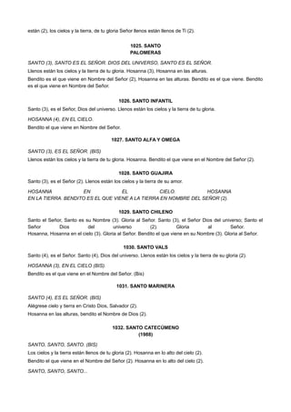 están (2), los cielos y la tierra, de tu gloria Señor llenos están llenos de Ti (2).
1025. SANTO
PALOMERAS
SANTO (3), SANTO ES EL SEÑOR. DIOS DEL UNIVERSO, SANTO ES EL SEÑOR.
Llenos están los cielos y la tierra de tu gloria. Hosanna (3), Hosanna en las alturas.
Bendito es el que viene en Nombre del Señor (2), Hosanna en las alturas. Bendito es el que viene. Bendito
es el que viene en Nombre del Señor.
1026. SANTO INFANTIL
Santo (3), es el Señor, Dios del universo. Llenos están los cielos y la tierra de tu gloria.
HOSANNA (4), EN EL CIELO.
Bendito el que viene en Nombre del Señor.
1027. SANTO ALFA Y OMEGA
SANTO (3), ES EL SEÑOR. (BIS)
Llenos están los cielos y la tierra de tu gloria. Hosanna. Bendito el que viene en el Nombre del Señor (2).
1028. SANTO GUAJIRA
Santo (3), es el Señor (2). Llenos están los cielos y la tierra de su amor.
HOSANNA EN EL CIELO. HOSANNA
EN LA TIERRA. BENDITO ES EL QUE VIENE A LA TIERRA EN NOMBRE DEL SEÑOR (2).
1029. SANTO CHILENO
Santo el Señor, Santo es su Nombre (3). Gloria al Señor. Santo (3), el Señor Dios del universo; Santo el
Señor Dios del universo (2). Gloria al Señor.
Hosanna, Hosanna en el cielo (3). Gloria al Señor. Bendito el que viene en su Nombre (3). Gloria al Señor.
1030. SANTO VALS
Santo (4), es el Señor. Santo (4), Dios del universo. Llenos están los cielos y la tierra de su gloria (2).
HOSANNA (3), EN EL CIELO (BIS).
Bendito es el que viene en el Nombre del Señor. (Bis)
1031. SANTO MARINERA
SANTO (4), ES EL SEÑOR. (BIS)
Alégrese cielo y tierra en Cristo Dios, Salvador (2).
Hosanna en las alturas, bendito el Nombre de Dios (2).
1032. SANTO CATECÚMENO
(1988)
SANTO, SANTO, SANTO. (BIS)
Los cielos y la tierra están llenos de tu gloria (2). Hosanna en lo alto del cielo (2).
Bendito el que viene en el Nombre del Señor (2). Hosanna en lo alto del cielo (2).
SANTO, SANTO, SANTO...
 
