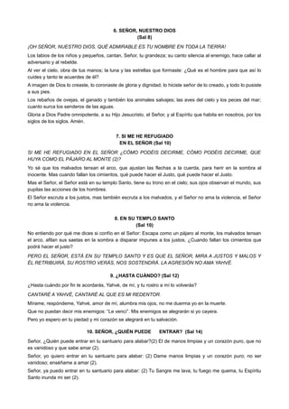 6. SEÑOR, NUESTRO DIOS
(Sal 8)
¡OH SEÑOR, NUESTRO DIOS, QUÉ ADMIRABLE ES TU NOMBRE EN TODA LA TIERRA!
Los labios de los niños y pequeños, cantan, Señor, tu grandeza; su canto silencia al enemigo, hace callar al
adversario y al rebelde.
Al ver el cielo, obra de tus manos; la luna y las estrellas que formaste: ¿Qué es el hombre para que así lo
cuides y tanto te acuerdes de él?
A imagen de Dios lo creaste, lo coronaste de gloria y dignidad; lo hiciste señor de lo creado, y todo lo pusiste
a sus pies.
Los rebaños de ovejas, el ganado y también los animales salvajes; las aves del cielo y los peces del mar;
cuanto surca los senderos de las aguas.
Gloria a Dios Padre omnipotente, a su Hijo Jesucristo, el Señor, y al Espíritu que habita en nosotros, por los
siglos de los siglos. Amén.
7. SI ME HE REFUGIADO
EN EL SEÑOR (Sal 10)
SI ME HE REFUGIADO EN EL SEÑOR ¿CÓMO PODÉIS DECIRME, CÓMO PODÉIS DECIRME, QUE
HUYA COMO EL PÁJARO AL MONTE (2)?
Yo sé que los malvados tensan el arco, que ajustan las flechas a la cuerda, para herir en la sombra al
inocente. Mas cuando fallan los cimientos, qué puede hacer el Justo, qué puede hacer el Justo.
Mas el Señor, el Señor está en su templo Santo, tiene su trono en el cielo; sus ojos observan el mundo, sus
pupilas las acciones de los hombres.
El Señor escruta a los justos, mas también escruta a los malvados, y el Señor no ama la violencia, el Señor
no ama la violencia.
8. EN SU TEMPLO SANTO
(Sal 10)
No entiendo por qué me dices si confío en el Señor: Escapa como un pájaro al monte, los malvados tensan
el arco, afilan sus saetas en la sombra a disparar impunes a los justos, ¿Cuando fallan los cimientos que
podrá hacer el justo?
PERO EL SEÑOR, ESTÁ EN SU TEMPLO SANTO Y ES QUE EL SEÑOR, MIRA A JUSTOS Y MALOS Y
ÉL RETRIBUIRÁ, SU ROSTRO VERÁS, NOS SOSTENDRÁ. LA AGRESIÓN NO AMA YAHVÉ.
9. ¿HASTA CUÁNDO? (Sal 12)
¿Hasta cuándo por fin te acordarás, Yahvé, de mí, y tu rostro a mí lo volverás?
CANTARÉ A YAHVÉ, CANTARÉ AL QUE ES MI REDENTOR.
Mírame, respóndeme, Yahvé, amor de mí, alumbra mis ojos, no me duerma yo en la muerte.
Que no puedan decir mis enemigos: “Le vencí”. Mis enemigos se alegrarán si yo cayera.
Pero yo espero en tu piedad y mi corazón se alegrará en tu salvación.
10. SEÑOR, ¿QUIÉN PUEDE ENTRAR? (Sal 14)
Señor, ¿Quién puede entrar en tu santuario para alabar?(2) El de manos limpias y un corazón puro, que no
es vanidoso y que sabe amar (2).
Señor, yo quiero entrar en tu santuario para alabar: (2) Dame manos limpias y un corazón puro; no ser
vanidoso; enséñame a amar (2).
Señor, ya puedo entrar en tu santuario para alabar: (2) Tu Sangre me lava, tu fuego me quema, tu Espíritu
Santo inunda mi ser (2).
 