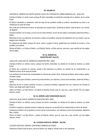 83. SALMO 97
CANTAD AL SEÑOR UN CANTO NUEVO, ALELUYA, PORQUE ÉL OBRÓ MARAVILLAS, ALELUYA.
Cantad al Señor un canto nuevo porque Él obró maravillas; la salvación procede de su diestra, de su santo
brazo.
El Señor manifestó su salvación, ante los ojos de los pueblos reveló su justicia, recordando su amor y su
verdad por la casa de Israel.
Han visto los confines de la tierra, la salvación de nuestro Dios. ¡Aclamad al Señor, toda la tierra, con cantos
de alegría!
Cantad al Señor con el arpa y al son de los instrumentos; al son de las tubas y trompetas aclamad al Rey y
Señor.
Retumbe el mar y su plenitud, el universo y todos sus pueblos; que los ríos aplaudan con sus manos, que se
alegren las montañas.
En presencia del Señor, porque Él viene, viene a juzgar la tierra; gobernará con rectitud al mundo y a los
pueblos con justicia.
Gloria al Padre, y a Cristo el Señor, y al Espíritu Santo, al Dios que es, que era y que vendrá por los siglos
de los siglos.
84. EL SEÑOR ES
NUESTRO REY (Sal 97)
¡ALELUYA, ALELUYA! EL SEÑOR ES NUESTRO REY. (BIS)
Cantad al Señor un cántico nuevo, porque ha hecho maravillas: su diestra le ha dado la victoria, su santo
brazo.
El Señor da a conocer su victoria, revela a las naciones su justicia: se acordó de su misericordia y su
fidelidad a favor de la casa de Israel.
Los confines de la tierra han contemplado la victoria de nuestro Dios. Aclamad al Señor, tierra entera; gritad,
vitoread, tocad.
Tocad la cítara para el Señor, suenen los instrumentos: con clarines y al son de trompetas, aclamad al Rey y
Señor.
Retumbe el mar y cuanto contiene, la tierra y cuantos la habitan; aplaudan los ríos, aclamen los montes al
Señor, que llega para regir la tierra.
Gloria al Padre y al Hijo Divino y la gloria al Espíritu Santo que es, que era y que vendrá. Por los siglos
eternos. Amén.
85. EL SEÑOR JUEZ VENCEDOR (Sal 97)
ALELUYA, ALELUYA EL SEÑOR ES NUESTRO REY. (BIS)
Cantad al Señor un cántico nuevo porque ha hecho maravillas, su diestra le ha dado la victoria, su santo
brazo.
El Señor muestra su grande victoria a todas las naciones, se acordó de su misericordia en favor de Israel.
Cantemos al Señor con la guitarra y al son de los instrumentos, con clarines y al son de trompetas, alabad al
Rey y Señor.
Gloria al Padre y al Hijo Divino, y gloria al Espíritu Santo, que es, que era y que vendrá, por los siglos
eternos. Amén.
86. LLEGAD HASTA EL SEÑOR (Sal 99)
LLEGAD HASTA EL SEÑOR, CANTANDO HIMNOS DE GOZO.
Aclamad al Señor toda la tierra, servid al Señor con alegría, entrad ante su faz cantando.
 