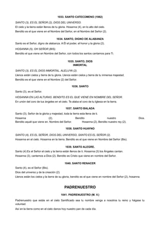 1033. SANTO CATECÚMENO (1982)
SANTO (3), ES EL SEÑOR (2), DIOS DEL UNIVERSO.
El cielo y la tierra están llenos de tu gloria. Hosanna (4), en lo alto del cielo.
Bendito es el que viene en el Nombre del Señor, en el Nombre del Señor (2).
1034. SANTO, DIGNO DE ALABANZA
Santo es el Señor, digno de alabanza. A Él el poder, el honor y la gloria (2).
HOSANNA (5), OH SEÑOR (BIS).
Bendito el que viene en Nombre del Señor, con todos los santos cantamos para Ti.
1035. SANTO, DIOS
INMORTAL
SANTO (3), ES EL DIOS INMORTAL. ALELUYA (2).
Llenos están cielos y tierra de tu gloria. Llenos están cielos y tierra de tu inmensa majestad.
Bendito es el que viene en el Nombre (2) del Señor.
1036. SANTO
Santo (3), es el Señor.
HOSANNA EN LAS ALTURAS. BENDITO ES EL QUE VIENE EN NOMBRE DEL SEÑOR.
En unión del coro de tus ángeles en el cielo. Te alaba el coro de tu Iglesia en la tierra.
1037. SANTO BALADA
Santo (3), Señor de la gloria y majestad, toda la tierra esta llena de ti.
Hosanna (2), Bendito nuestro Dios.
Bendito aquél que viene en. Nombre del Señor. Hosanna (2), Bendito nuestro rey (2).
1038. SANTO HUAYNO
SANTO (4), ES EL SEÑOR, DIOS DEL UNIVERSO, SANTO ES EL SEÑOR (2).
Hosanna en el cielo. Hosanna en la tierra. Bendito es el que viene en Nombre del Señor (Bis).
1039. SANTO ALEGRE.
Santo (4) Es el Señor el cielo y la tierra están llenos de ti. Hosanna (3) los Ángeles cantan.
Hosanna (3), cantemos a Dios (2). Bendito es Cristo que viene en nombre del Señor.
1040. SANTO RENACER
Santo (4), es el Señor (Bis).
Dios del universo y de la creación (2).
Llenos están los cielos y la tierra de su gloria, bendito es el que viene en nombre del Señor (2), hosanna.
PADRENUESTRO
1041. PADRENUESTRO (M. V.)
Padrenuestro que estás en el cielo Santificado sea tu nombre venga a nosotros tu reino y hágase tu
voluntad.
Así en la tierra como en el cielo danos hoy nuestro pan de cada día.
 