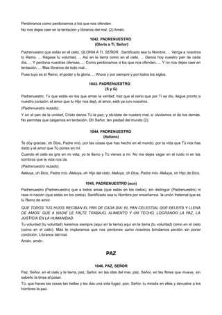 Perdónanos como perdonamos a los que nos ofenden.
No nos dejes caer en la tentación y líbranos del mal. (2) Amén.
1042. PADRENUESTRO
(Gloria a Ti, Señor)
Padrenuestro que estás en el cielo, GLORIA A TI, SEÑOR. Santificado sea tu Nombre, ... Venga a nosotros
tu Reino, ... Hágase tu voluntad, ... Así en la tierra como en el cielo, ... Danos hoy nuestro pan de cada
día, ... Y perdona nuestras ofensas, ... Como perdonamos a los que nos ofenden, ... Y no nos dejes caer en
tentación, ... Mas líbranos de todo mal...
Pues tuyo es el Reino, el poder y la gloria, ... Ahora y por siempre y por todos los siglos.
1043. PADRENUESTRO
(S y G)
Padrenuestro, Tú que estás en los que aman la verdad; haz que el reino que por Ti se dio, llegue pronto a
nuestro corazón; el amor que tu Hijo nos dejó, el amor, esté ya con nosotros.
(Padrenuestro rezado).
Y en el pan de la unidad, Cristo danos Tú la paz; y olvídate de nuestro mal, si olvidamos el de los demás.
No permitas que caigamos en tentación. Oh Señor, ten piedad del mundo (2).
1044. PADRENUESTRO
(Italiano)
Te doy gracias, oh Dios, Padre mío, por las cosas que has hecho en el mundo; por la vida que Tú nos has
dado y el amor que Tú pones en mí.
Cuando el cielo es gris en mi vida; yo te llamo y Tú vienes a mí. No me dejes vagar en el ruido ni en las
sombras que la vida nos da.
(Padrenuestro rezado).
Aleluya, oh Dios, Padre mío. Aleluya, oh Hijo del cielo. Aleluya, oh Dios, Padre mío. Aleluya, oh Hijo de Dios.
1045. PADRENUESTRO (eco)
Padrenuestro (Padrenuestro) que a todos amas (que estás en los cielos), sin distinguir (Padrenuestro) ni
raza ni nación (que estás en los cielos). Santificado sea tu Nombre por enseñarnos la unión fraternal que es
tu Reino de amor.
QUE TODOS TUS HIJOS RECIBAN EL PAN DE CADA DÍA; EL PAN CELESTIAL QUE DELEITA Y LLENA
DE AMOR. QUE A NADIE LE FALTE TRABAJO, ALIMENTO Y UN TECHO, LOGRANDO LA PAZ, LA
JUSTICIA EN LA HUMANIDAD.
Tu voluntad (tu voluntad) haremos siempre (aquí en la tierra) aquí en la tierra (tu voluntad) como en el cielo
(como en el cielo). Más te imploramos que nos perdones como nosotros brindamos perdón sin poner
condición. Líbranos del mal.
Amén, amén.
PAZ
1046. PAZ, SEÑOR
Paz, Señor, en el cielo y la tierra, paz, Señor, en las olas del mar, paz, Señor, en las flores que mueve, sin
saberlo la brisa al pasar.
Tú, que haces las cosas tan bellas y les das una vida fugaz, pon, Señor, tu mirada en ellas y devuelve a los
hombres la paz.
 