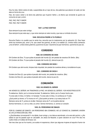 Hoy he visto, Señor sobre el cielo, suspendidas de un rayo de luz, dos palomas que alzaron el vuelo con las
alas en forma de cruz.
Has, de nuevo volver a la tierra las palomas que huyeron Señor, y la llama que enciende la guerra se
consuma en paz y amor.
PAZ, PAZ, PAZ Y AMOR.
PAZ, PAZ, PAZ Y AMOR.
1047. LA PAZ CONTIGO
Que siempre la paz este contigo.
Que siempre la paz este aquí, y que reine siempre en este mundo y que sea un símbolo de amor.
1048. ESCUCHA PADRE A TU PUEBLO
Escucha Padre a tu pueblo que te canta hoy, escucha que te imploramos por la salvación (2). Que haya
entre los hombres paz, amor y fe, que cesen las guerras, el odio y la maldad (2). Unidos todos cantemos
¡viva el Señor!, unidos todos gritemos ¡queremos la paz!. Queremos la paz hermanos, queremos la paz (2).
CORDERO
1049. OH CORDERO DE DIOS
Oh Cordero de Dios, Tú que quitas el pecado del mundo (2), ten piedad de nosotros Oh Señor. (Bis)
Oh Cordero de Dios, Tú que quitas el pecado del mundo (2), danos la paz (2).
1050. CORDERO DE DIOS I
Oh Cordero que del mundo, limpias toda iniquidad, ten piedad de nuestras almas y concédenos la paz.
1051. CORDERO DE DIOS II
Cordero de Dios (2), que quitas el pecado del mundo, ten piedad de nosotros. (Bis)
Cordero de Dios (2), que quitas el pecado del mundo, danos la paz (2).
COMUNIÓN
1052. HA VENIDO EL SEÑOR
HA VENIDO EL SEÑOR, HA TRAERNOS LA PAZ. HA VENIDO EL SEÑOR, Y EN NOSOTROS ESTÁ.
Te alabamos, Señor, por tu inmensa bondad. Te alabamos, Señor, por tu Cuerpo hecho pan.
Tú eres sólo mi Dios, mi Señor, mi heredad. Tú eres sólo mi Dios, mi confianza en Ti está.
¿Qué podré yo temer, si Tú moras en mí? ¿Qué podré yo temer, si yo estoy todo en Ti?
Siempre cerca de Ti, juntos en el altar. Siempre cerca de Ti, en la patria eternal.
Somos hermanos, sí, con su vida y su amor. Somos hermanos, sí, somos un corazón.
1053. EL PEREGRINO DE EMAÚS
POR EL CAMINO DE EMAÚS, UN PEREGRINO IBA CONMIGO, NO LE CONOCÍ AL CAMINAR; AHORA
SÍ, EN LA FRACCIÓN DEL PAN.
«¿Qué llevabas conversando?» me dijiste, buen amigo; y me detuve asombrado, a la vera del camino; «¿No
sabes lo que ha pasado ayer en Jerusalén, de Jesús de Nazaret, a quien clavaron en cruz? Por eso me
vuelvo triste a mi aldea de Emaús» (2).
Van tres días que se ha muerto y se acaba mi esperanza, dicen que algunas mujeres al sepulcro fueron de
 