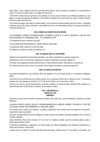 alba; Pedro, Juan y algunos otros hoy también allí buscaron, más se acaba mi confianza: no encontraron a
Jesús. Por eso me vuelvo triste, a mi aldea de Emaús (2).
«Oh tardíos corazones que ignoráis a los profetas; en la Ley ya se anunció que el Mesías padeciera, y por
llegar a su gloria escogiera la aflicción». En la tarde de aquel día yo sentí que con Jesús, nuestro corazón
ardía a la vista de Emaús (2).
Hizo señas de seguir más allá de nuestra aldea, y la luz del sol poniente pareció que se muriera; «¡Quédate
forastero, ponte a la mesa y bendice!» y al destello de su luz, en la bendición del pan, mis ojos conocerán al
Amigo de Emaús (2).
1054. HIMNO EUCARÍSTICO DE ESPAÑA
TE ALABAMOS, SEÑOR TE BENDECIMOS, ESTAMOS JUNTO A TI. EN EL SILENCIO, CON FE HOY
ESCUCHAMOS TU CORAZÓN LATIR , TU CORAZÓN LATIR.
Tus palabras de vida, resuenan hoy aquí.
YO ESTARÉ CON VOSOTROS (3), VENID TODOS A MÍ. (BIS)
Tu presencia entre nosotros, la vida nos dará.
Te alabamos, cantamos, Señor por siempre a Ti.
1055. ALABADO SEA EL SANTÍSIMO
Alabado sea el Santísimo Sacramento del Altar; y la Virgen concebida sin pecado original (2).
Celebremos con fe viva este Pan angelical y la Virgen concebida sin pecado original (2).
El manjar más regalado de este suelo terrenal, es Jesús Sacramentado, Dios eterno e inmortal (2).
Es el Dios que da la vida y nació en un portal, de la Virgen concebida sin pecado original (2).
1056. OH DIOS EUCARISTÍA
OH DIOS EUCARISTÍA, ¡OH CRISTO, REY DE AMOR! A TI LA FE NOS GUÍA, A TI GLORIA Y HONOR.
(BIS)
Cual siervo a la corriente que sus ardores calma, así va ansiosa el alma de su ventura en pos. Y encuentra
el agua viva, que apaga sus anhelos. En Ti, Pan de los Cielos, en Ti, que eres su Dios.
De paz y de ventura, Jesús Hostia Divina, es fuente cristalina: Id, almas al altar. Gustad en Él, piadosas, su
Santo Sacramento. Él da dicha y contento, Él es nuestro manjar.
1057. CANTEMOS AL
AMOR DE LOS
AMORES
Cantemos al amor de los amores, cantemos al Señor. Dios está aquí, venid adoradores, adoremos a Cristo
Redentor.
GLORIA A CRISTO JESÚS, CIELOS Y TIERRA BENDECID AL SEÑOR, HONOR Y GLORIA A TI, REY DE
LA GLORIA, AMOR POR SIEMPRE A TI, DIOS DEL AMOR.
Por nuestro amor oculto en el sagrario, su gloria y esplendor; para nuestro bien se queda en el santuario,
esperando al justo y pecador.
¡Oh gran prodigio del Amor Divino! Milagro sin igual, prenda de amistad, banquete peregrino do se come el
Cordero celestial.
Jesús triunfante, Rey de las victorias. A Ti, loor sin fin. Canten tu poder, autor de nuestras glorias, cielo y
tierra hasta el último confín.
Tu Nombre ensalzamos y alabamos, con toda nuestra voz ¡Rey de Majestad, por siempre te aclamamos, y
Señor de las almas, Cristo Dios!
¿Quién como Tú, Señor? ¡Tú sólo eres! No tienes otro igual, ¿Quién como Tú? Los cielos, Tú fundaste. Tus
 