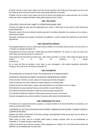 El Señor nos da su amor como nadie nos lo dio. Era tan grande y tan hondo que murió sobre una Cruz, era
tan fuerte su amor que de la muerte triunfó; de la tumba sale libre y vencedor.
El Señor nos da su amor como nadie nos lo dio; Él reúne a los amigos en la mesa del amor; en el mundo
todos son, carne y sangre del Señor. Nada puede separarnos de tu amor.
1063. VEN JESÚS
VEN JESÚS, VEN A MI VIDA, DAME TU FUERZA PARA ANDAR. (BIS)
Caminar a lo largo de esta vida pero agarrados de tu mano. Y saber que no hay nada en este mundo que
pueda separarnos.
Recordar, siendo niño ese momento cuando supe abrir mis labios. Descubrir mis secretos en tus manos y
decirte que te quiero.
Compartir una fiesta como amigos, recordando tus palabras. Y comer y beber de tu alimento que da vida en
abundancia.
1064. UNA ESPIGA DORADA
Una espiga dorada por el sol, el racimo que corta el viñador. Se convierten ahora en pan y vino de amor, en
el Cuerpo y la Sangre del Señor (2).
Compartimos la misma comunión, somos trigo del mismo sembrador. Un molino, la vida nos tritura con
dolor. Dios nos hace Eucaristía en el amor (2).
Como granos que han hecho el mismo pan, como notas que tejen un cantar. Como gotas de agua que se
funden en el mar, los cristianos un cuerpo
formarán (2).
En la mesa de Dios se sentarán, como hijos, su pan comulgarán. Una misma esperanza caminando
cantarán, en la vida como hermanos se amarán (2).
1065. EUCARISTÍA
Pan transformado en Cuerpo de Cristo; vino transformado en la Sangre del Señor.
EUCARISTÍA, MILAGRO DE AMOR. EUCARISTÍA, PRESENCIA DEL SEÑOR.
Cristo nos dice: «Tomen y coman, esto es mi Cuerpo que ha sido entregado».
Cristo en persona nos viene a liberar de nuestro egoísmo y la división fatal.
Oh gran invento de Cristo sabio y bueno, para alimentarnos con su Sangre y con su Cuerpo.
Este alimento renueva nuestras fuerzas, para caminar a la gran liberación.
Con este Pan tenemos vida eterna. Cristo nos invita a la gran resurrección.
En la familia de todos los cristianos, Cristo quiere unirnos en la paz y en el amor.
Cuando comulgamos nos unimos al Señor; formamos entre todos la familia del amor.
1066. CAMINANDO VOY FELIZ
El nombre de mi Jesús pronunciaré y gozoso su Cuerpo recibiré. A la mesa del Señor me acercaré, y en
unión de mis hermanos viviré.
CANTANDO (3) VOY FELIZ EN BUSCA DE MI SEÑOR. INMENSA ES MI ALEGRÍA, CUANDO COMO EL
CUERPO DE MI DIOS.
Estando con Cristo, nada temeré. Si Él viene conmigo, ¡Qué felicidad! Fuente de energía, eres mi Señor, en
la Eucaristía, obra de tu amor.
Quien come tu carne, vida en sí tendrá. Quien bebe tu sangre, siempre vivirá. En las tentaciones, te
recordaré, si Tú estás conmigo, nada temeré.
Largo es el camino que hay que recorrer, somos peregrinos en nuestro vivir; una Patria eterna hemos de
alcanzar, con la fortaleza que nos da tu Pan.
 