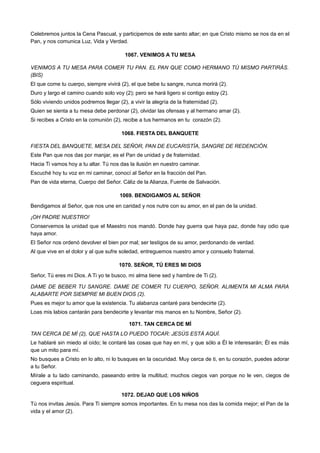 Celebremos juntos la Cena Pascual, y participemos de este santo altar; en que Cristo mismo se nos da en el
Pan, y nos comunica Luz, Vida y Verdad.
1067. VENIMOS A TU MESA
VENIMOS A TU MESA PARA COMER TU PAN. EL PAN QUE COMO HERMANO TÚ MISMO PARTIRÁS.
(BIS)
El que come tu cuerpo, siempre vivirá (2), el que bebe tu sangre, nunca morirá (2).
Duro y largo el camino cuando solo voy (2); pero se hará ligero si contigo estoy (2).
Sólo viviendo unidos podremos llegar (2), a vivir la alegría de la fraternidad (2).
Quien se sienta a tu mesa debe perdonar (2), olvidar las ofensas y al hermano amar (2).
Si recibes a Cristo en la comunión (2), recibe a tus hermanos en tu corazón (2).
1068. FIESTA DEL BANQUETE
FIESTA DEL BANQUETE, MESA DEL SEÑOR, PAN DE EUCARISTÍA, SANGRE DE REDENCIÓN.
Este Pan que nos das por manjar, es el Pan de unidad y de fraternidad.
Hacia Ti vamos hoy a tu altar. Tú nos das la ilusión en nuestro caminar.
Escuché hoy tu voz en mi caminar, conocí al Señor en la fracción del Pan.
Pan de vida eterna, Cuerpo del Señor. Cáliz de la Alianza, Fuente de Salvación.
1069. BENDIGAMOS AL SEÑOR
Bendigamos al Señor, que nos une en caridad y nos nutre con su amor, en el pan de la unidad.
¡OH PADRE NUESTRO!
Conservemos la unidad que el Maestro nos mandó. Donde hay guerra que haya paz, donde hay odio que
haya amor.
El Señor nos ordenó devolver el bien por mal; ser testigos de su amor, perdonando de verdad.
Al que vive en el dolor y al que sufre soledad, entreguemos nuestro amor y consuelo fraternal.
1070. SEÑOR, TÚ ERES MI DIOS
Señor, Tú eres mi Dios. A Ti yo te busco, mi alma tiene sed y hambre de Ti (2).
DAME DE BEBER TU SANGRE. DAME DE COMER TU CUERPO, SEÑOR. ALIMENTA MI ALMA PARA
ALABARTE POR SIEMPRE MI BUEN DIOS (2).
Pues es mejor tu amor que la existencia. Tu alabanza cantaré para bendecirte (2).
Loas mis labios cantarán para bendecirte y levantar mis manos en tu Nombre, Señor (2).
1071. TAN CERCA DE MÍ
TAN CERCA DE MÍ (2), QUE HASTA LO PUEDO TOCAR: JESÚS ESTÁ AQUÍ.
Le hablaré sin miedo al oído; le contaré las cosas que hay en mí, y que sólo a Él le interesarán; Él es más
que un mito para mí.
No busques a Cristo en lo alto, ni lo busques en la oscuridad. Muy cerca de ti, en tu corazón, puedes adorar
a tu Señor.
Mírale a tu lado caminando, paseando entre la multitud; muchos ciegos van porque no le ven, ciegos de
ceguera espiritual.
1072. DEJAD QUE LOS NIÑOS
Tú nos invitas Jesús. Para Ti siempre somos importantes. En tu mesa nos das la comida mejor; el Pan de la
vida y el amor (2).
 