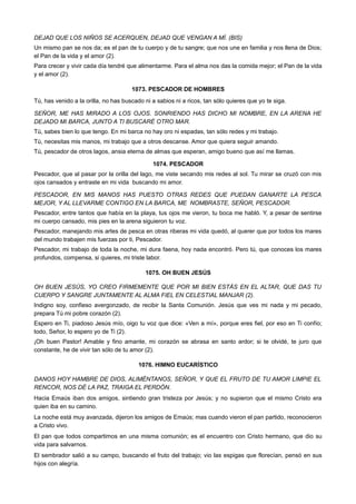 DEJAD QUE LOS NIÑOS SE ACERQUEN, DEJAD QUE VENGAN A MÍ. (BIS)
Un mismo pan se nos da; es el pan de tu cuerpo y de tu sangre; que nos une en familia y nos llena de Dios;
el Pan de la vida y el amor (2).
Para crecer y vivir cada día tendré que alimentarme. Para el alma nos das la comida mejor; el Pan de la vida
y el amor (2).
1073. PESCADOR DE HOMBRES
Tú, has venido a la orilla, no has buscado ni a sabios ni a ricos, tan sólo quieres que yo te siga.
SEÑOR, ME HAS MIRADO A LOS OJOS. SONRIENDO HAS DICHO MI NOMBRE, EN LA ARENA HE
DEJADO MI BARCA, JUNTO A TI BUSCARÉ OTRO MAR.
Tú, sabes bien lo que tengo. En mi barca no hay oro ni espadas, tan sólo redes y mi trabajo.
Tú, necesitas mis manos, mi trabajo que a otros descanse. Amor que quiera seguir amando.
Tú, pescador de otros lagos, ansia eterna de almas que esperan, amigo bueno que así me llamas.
1074. PESCADOR
Pescador, que al pasar por la orilla del lago, me viste secando mis redes al sol. Tu mirar se cruzó con mis
ojos cansados y entraste en mi vida buscando mi amor.
PESCADOR, EN MIS MANOS HAS PUESTO OTRAS REDES QUE PUEDAN GANARTE LA PESCA
MEJOR, Y AL LLEVARME CONTIGO EN LA BARCA, ME NOMBRASTE, SEÑOR, PESCADOR.
Pescador, entre tantos que había en la playa, tus ojos me vieron, tu boca me habló. Y, a pesar de sentirse
mi cuerpo cansado, mis pies en la arena siguieron tu voz.
Pescador, manejando mis artes de pesca en otras riberas mi vida quedó, al querer que por todos los mares
del mundo trabajen mis fuerzas por ti, Pescador.
Pescador, mi trabajo de toda la noche, mi dura faena, hoy nada encontró. Pero tú, que conoces los mares
profundos, compensa, si quieres, mi triste labor.
1075. OH BUEN JESÚS
OH BUEN JESÚS, YO CREO FIRMEMENTE QUE POR MI BIEN ESTÁS EN EL ALTAR, QUE DAS TU
CUERPO Y SANGRE JUNTAMENTE AL ALMA FIEL EN CELESTIAL MANJAR (2).
Indigno soy, confieso avergonzado, de recibir la Santa Comunión. Jesús que ves mi nada y mi pecado,
prepara Tú mi pobre corazón (2).
Espero en Ti, piadoso Jesús mío, oigo tu voz que dice: «Ven a mí», porque eres fiel, por eso en Ti confío;
todo, Señor, lo espero yo de Ti (2).
¡Oh buen Pastor! Amable y fino amante, mi corazón se abrasa en santo ardor; si te olvidé, te juro que
constante, he de vivir tan sólo de tu amor (2).
1076. HIMNO EUCARÍSTICO
DANOS HOY HAMBRE DE DIOS, ALIMÉNTANOS, SEÑOR, Y QUE EL FRUTO DE TU AMOR LIMPIE EL
RENCOR, NOS DÉ LA PAZ, TRAIGA EL PERDÓN.
Hacia Emaús iban dos amigos, sintiendo gran tristeza por Jesús; y no supieron que el mismo Cristo era
quien iba en su camino.
La noche está muy avanzada, dijeron los amigos de Emaús; mas cuando vieron el pan partido, reconocieron
a Cristo vivo.
El pan que todos compartimos en una misma comunión; es el encuentro con Cristo hermano, que dio su
vida para salvarnos.
El sembrador salió a su campo, buscando el fruto del trabajo; vio las espigas que florecían, pensó en sus
hijos con alegría.
 
