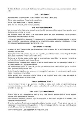 Si el don de Dios tú conocieras, le dijo Cristo a la mujer; le pedirías el agua viva que siempre sacia la sed de
vida.
1077. TE ADORAMOS
TE ADORAMOS HOSTIA DIVINA, TE ADORAMOS HOSTIA DE AMOR. (BIS)
Tú, del ángel, eres delicia. Tú, del hombre, eres honor.
Tú, del fuerte, eres dulzura. Tú, del débil, eres vigor.
En la vida eres consuelo, en la muerte dulce solaz.
1078. PACTO DE ESPERANZA
Me sorprende Señor, hallarte tan pequeño en un humilde pan, que mi boca puede triturar y poder tener
dentro de mí a un amigo de verdad.
Me sorprende Señor, que siendo Tú el más grande puedas ahí estar demostrando toda tu humildad
demostrando cuanto eres capaz de amar.
HOY ME ALEGRA SEÑOR SABERME CONVIDADO A TU CELEBRACIÓN SENTARME AQUÍ A TU MESA
Y DE CORAZÓN SELLAR CONTIGO EL PACTO DE ESPERANZA DE LLEVAR A LOS DEMÁS TU PAN
DE VIDA Y LLENAR EL CORAZÓN QUE TRISTE ESTÁ.
1079. ADORO TE DEVOTE
Te adoro con fervor, Deidad oculta, que estás bajo esta forma escondida; a Ti mi corazón se rinde entero y
desfallece todo si te mira.
Se engaña en Ti la vista, el tacto, el gusto, mas tu palabra, engendra fe rendida; cuanto el Hijo de Dios ha
dicho, creo; pues no hay verdad cual la verdad divina.
En la cruz tu divinidad estaba oculta, aquí tu humanidad yace escondida; y a las dos, creyendo y
confesándolo, imploro yo lo que imploraba Dimas.
No veo, como vio Tomás tus llagas, mas por su Dios te aclama el alma mía: haz que siempre, Señor, en Ti
yo crea, que espere en Ti y te ame sin medida.
¡Oh memorial de la pasión de Cristo, oh pan vivo que al hombre das la vida! Concede que de Ti viva mi
alma, gustando las delicias de la Vida.
Jesús mío, pelícano piadoso, con tu sangre, mi impuro pecho limpia; pues de esa sangre una gotita puede
todo el mundo salvar de su malicia.
Jesús, a quien ahora miro oculto, cumple, Señor, lo que mi pecho ansía, que a cara descubierta te
contemple y goce siempre de tu clara vista.
1080. EL NOMBRE DE JESÚS II
Hay momentos en la vida en que queremos ver atrás, es preciso pedir ayuda, para poder continuar, y
clamamos al nombre de Jesús (2). Él es nuestra ayuda al llevar la cruz. Y clamamos al nombre, y clamamos
al nombre de Jesús (2).
1081. JESÚS ESTÁ EN MI CORAZÓN
A veces caigo de pie, a veces caigo al revés, a veces caigo dormido; a veces pierdo el control, a veces
pierdo el honor, a veces pierdo el sentido.
Pero descubrí que estabas junto a mí, y que muchas veces. Te dije que no, te fijaste en mi debilidad y me
libraste de tanta mediocridad.
El camino que hay en Ti es único me da paz y libertad y me lleva a la verdad. Ahora quiero expresar de
todo corazón me siento arrepentido, perdóname mi Dios y mi todo por todas las veces que te ofendí, quiero
amarte, Oh Jesucristo, toca tú mi pobre corazón.
Y HOY VOY A DECIR: «JESÚS ESTA EN MI CORAZÓN». (BIS)
 