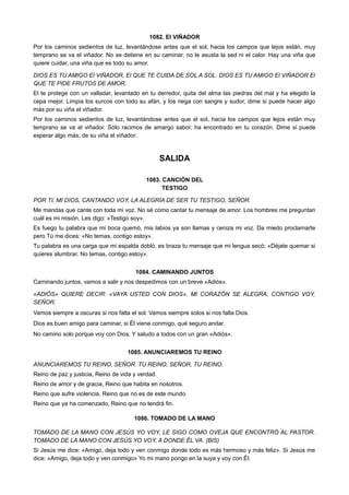 1082. El VIÑADOR
Por los caminos sedientos de luz, levantándose antes que el sol, hacia los campos que lejos están, muy
temprano se va el viñador. No se detiene en su caminar, no le asusta la sed ni el calor. Hay una viña que
quiere cuidar, una viña que es todo su amor.
DIOS ES TU AMIGO El VIÑADOR, El QUE TE CUIDA DE SOL A SOL. DIOS ES TU AMIGO El VIÑADOR El
QUE TE PIDE FRUTOS DE AMOR.
El te protege con un valladar, levantado en tu derredor, quita del alma las piedras del mal y ha elegido la
cepa mejor. Limpia los surcos con todo su afán, y los riega con sangre y sudor, dime si puede hacer algo
más por su viña el viñador.
Por los caminos sedientos de luz, levantándose antes que el sol, hacia los campos que lejos están muy
temprano se va el viñador. Sólo racimos de amargo sabor, ha encontrado en tu corazón. Dime si puede
esperar algo más, de su viña el viñador.
SALIDA
1083. CANCIÓN DEL
TESTIGO
POR TI, MI DIOS, CANTANDO VOY, LA ALEGRÍA DE SER TU TESTIGO, SEÑOR.
Me mandas que cante con toda mi voz. No sé cómo cantar tu mensaje de amor. Los hombres me preguntan
cuál es mi misión. Les digo: «Testigo soy».
Es fuego tu palabra que mi boca quemó, mis labios ya son llamas y ceniza mi voz. Da miedo proclamarte
pero Tú me dices: «No temas, contigo estoy».
Tu palabra es una carga que mi espalda dobló, es braza tu mensaje que mi lengua secó; «Déjate quemar si
quieres alumbrar. No temas, contigo estoy».
1084. CAMINANDO JUNTOS
Caminando juntos, vamos a salir y nos despedimos con un breve «Adiós».
«ADIÓS» QUIERE DECIR: «VAYA USTED CON DIOS». MI CORAZÓN SE ALEGRA, CONTIGO VOY,
SEÑOR.
Vamos siempre a oscuras si nos falta el sol. Vamos siempre solos si nos falta Dios.
Dios es buen amigo para caminar, si Él viene conmigo, qué seguro andar.
No camino solo porque voy con Dios. Y saludo a todos con un gran «Adiós».
1085. ANUNCIAREMOS TU REINO
ANUNCIAREMOS TU REINO, SEÑOR. TU REINO, SEÑOR, TU REINO.
Reino de paz y justicia, Reino de vida y verdad.
Reino de amor y de gracia, Reino que habita en nosotros.
Reino que sufre violencia, Reino que no es de este mundo.
Reino que ya ha comenzado, Reino que no tendrá fin.
1086. TOMADO DE LA MANO
TOMADO DE LA MANO CON JESÚS YO VOY, LE SIGO COMO OVEJA QUE ENCONTRÓ AL PASTOR.
TOMADO DE LA MANO CON JESÚS YO VOY, A DONDE ÉL VA. (BIS)
Si Jesús me dice: «Amigo, deja todo y ven conmigo donde todo es más hermoso y más feliz». Si Jesús me
dice: «Amigo, deja todo y ven conmigo» Yo mi mano pongo en la suya y voy con Él.
 