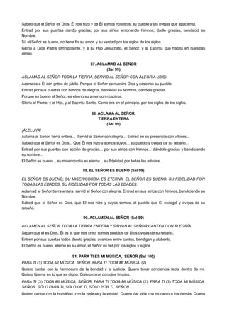 Sabed que el Señor es Dios. Él nos hizo y de Él somos nosotros, su pueblo y las ovejas que apacienta.
Entrad por sus puertas dando gracias; por sus atrios entonando himnos; dadle gracias, bendecid su
Nombre.
Sí, el Señor es bueno, no tiene fin su amor, y su verdad por los siglos de los siglos.
Gloria a Dios Padre Omnipotente, y a su Hijo Jesucristo, el Señor, y al Espíritu que habita en nuestras
almas.
87. ACLAMAD AL SEÑOR
(Sal 99)
ACLAMAD AL SEÑOR TODA LA TIERRA, SERVID AL SEÑOR CON ALEGRÍA. (BIS)
Acercaos a Él con gritos de júbilo. Porque el Señor es nuestro Dios y nosotros su pueblo.
Entrad por sus puertas con himnos de alegría. Bendecid su Nombre, dándole gracias.
Porque es bueno el Señor, es eterno su amor con nosotros.
Gloria al Padre, y al Hijo, y al Espíritu Santo. Como era en el principio, por los siglos de los siglos.
88. ACLAMA AL SEÑOR,
TIERRA ENTERA
(Sal 99)
¡ALELUYA!
Aclama al Señor, tierra entera... Servid al Señor con alegría... Entrad en su presencia con vítores...
Sabed que el Señor es Dios... Que Él nos hizo y somos suyos... su pueblo y ovejas de su rebaño...
Entrad por sus puertas con acción de gracias... por sus atrios con himnos... dándole gracias y bendiciendo
su nombre...
El Señor es bueno... su misericordia es eterna... su fidelidad por todas las edades...
89. EL SEÑOR ES BUENO (Sal 99)
EL SEÑOR ES BUENO; SU MISERICORDIA ES ETERNA. EL SEÑOR ES BUENO; SU FIDELIDAD POR
TODAS LAS EDADES, SU FIDELIDAD POR TODAS LAS EDADES.
Aclamad al Señor tierra entera, servid al Señor con alegría. Entrad en sus atrios con himnos, bendiciendo su
Nombre.
Sabed que el Señor es Dios, que Él nos hizo y suyos somos, el pueblo que Él escogió y ovejas de su
rebaño.
90. ACLAMEN AL SEÑOR (Sal 99)
ACLAMEN AL SEÑOR TODA LA TIERRA ENTERA Y SIRVAN AL SEÑOR CANTEN CON ALEGRÍA.
Sepan que el es Dios, Él es el que nos creo, somos pueblos de Dios ovejas de su rebaño.
Entren por sus puertas todos dando gracias, avancen entre cantos, bendigan y alábenlo.
El Señor es bueno, eterno es su amor, el Señor es fiel por los siglos y siglos.
91. PARA TI ES MI MÚSICA, SEÑOR (Sal 100)
PARA TI (3) TODA MI MÚSICA, SEÑOR. PARA TI TODA MI MÚSICA. (2)
Quiero cantar con la hermosura de la bondad y la justicia. Quiero tener conciencia recta dentro de mí.
Quiero fijarme en lo que es digno. Quiero mirar con ojos limpios.
PARA TI (3) TODA MI MÚSICA, SEÑOR. PARA TI TODA MI MÚSICA (2). PARA TI (3) TODA MI MÚSICA,
SEÑOR. SÓLO PARA TI, SÓLO DE TI, SÓLO POR TI, SEÑOR.
Quiero cantar con la humildad, con la belleza y la verdad. Quiero dar vida con mi canto a los demás. Quiero
 