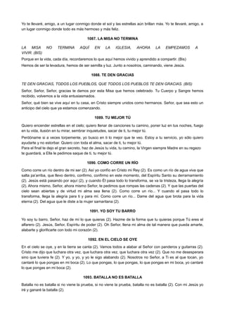 Yo te llevaré, amigo, a un lugar conmigo donde el sol y las estrellas aún brillan más. Yo te llevaré, amigo, a
un lugar conmigo donde todo es más hermoso y más feliz.
1087. LA MISA NO TERMINA
LA MISA NO TERMINA AQUÍ EN LA IGLESIA, AHORA LA EMPEZAMOS A
VIVIR. (BIS)
Porque en la vida, cada día, recordaremos lo que aquí hemos vivido y aprendido a compartir. (Bis)
Hemos de ser la levadura, hemos de ser semilla y luz. Junto a nosotros, caminando, viene Jesús.
1088. TE DEN GRACIAS
TE DEN GRACIAS, TODOS LOS PUEBLOS, QUE TODOS LOS PUEBLOS TE DEN GRACIAS. (BIS)
Señor, Señor, Señor, gracias te damos por esta Misa que hemos celebrado. Tu Cuerpo y Sangre hemos
recibido, volvemos a la vida entusiasmados.
Señor, qué bien se vive aquí en tu casa, en Cristo siempre unidos como hermanos. Señor, que sea esto un
anticipo del cielo que ya estamos comenzando.
1089. TU MEJOR TÚ
Quiero encender estrellas en el cielo; quiero llenar de canciones tu camino, poner luz en tus noches, fuego
en tu vida, ilusión en tu mirar, sembrar inquietudes, sacar de ti, tu mejor tú.
Perdóname si a veces torpemente, yo busco en ti lo mejor que te veo. Estoy a tu servicio, yo sólo quiero
ayudarte y no estorbar. Quiero con toda el alma, sacar de ti, tu mejor tú.
Para el final te dejo el gran secreto, haz de Jesús tu vida, tu camino, la Virgen siempre Madre en su regazo
te guardará, a Ella le pedimos saque de ti, tu mejor tú.
1090. COMO CORRE UN RÍO
Como corre un río dentro de mi ser (2). Así yo confío en Cristo mi Rey (2). Es como un río de agua viva que
salta pa’arriba, que llevo dentro, confirmo, confirmo en este momento, del Espíritu Santo su derramamiento
(2). Jesús está pasando por aquí (2), y cuando Él pasa todo lo transforma, se va la tristeza, llega la alegría
(2). Ahora mismo, Señor, ahora mismo Señor, te pedimos que rompas las cadenas (2). Y que las puertas del
cielo sean abiertas y de virtud mi alma sea llena (2). Como corre un río... Y cuando el pasa todo lo
transforma, llega la alegría para ti y para mí. Como corre un río... Dame del agua que brota para la vida
eterna (2). Del agua que le diste a la mujer samaritana (2).
1091. YO SOY TU BARRO
Yo soy tu barro, Señor, haz de mí lo que quieras (2). Hazme de la forma que tu quieras porque Tú eres el
alfarero (2). Jesús, Señor, Espíritu de poder (2). Oh Señor, llena mi alma de tal manera que pueda amarte,
alabarte y glorificarte con todo mi corazón (2).
1092. EN EL CIELO SE OYE
En el cielo se oye, y en la tierra se canta (2). Vamos todos a alabar al Señor con panderos y guitarras (2).
Cristo me dijo que luchara otra vez, que luchara otra vez, que luchara otra vez (2). Que no me desesperara
sino que tuviera fe (2). Y yo, y yo, y yo le sigo alabando (2). Nosotros no Señor, a Ti es al que tocan, yo
cantaré lo que pongas en mi boca (2). Lo que pongas, lo que pongas, lo que pongas en mi boca, yo cantaré
lo que pongas en mi boca (2).
1093. BATALLA NO ES BATALLA
Batalla no es batalla si no viene la prueba, si no viene la prueba, batalla no es batalla (2). Con mi Jesús yo
iré y ganaré la batalla (2).
 