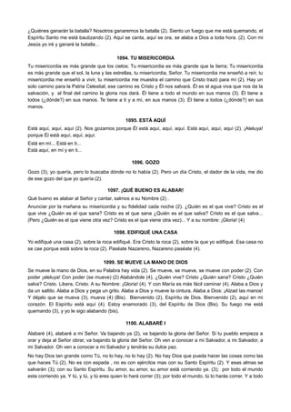 ¿Quiénes ganarán la batalla? Nosotros ganaremos la batalla (2). Siento un fuego que me está quemando, el
Espíritu Santo me está bautizando (2). Aquí se canta, aquí se ora, se alaba a Dios a toda hora. (2). Con mi
Jesús yo iré y ganaré la batalla...
1094. TU MISERICORDIA
Tu misericordia es más grande que los cielos; Tu misericordia es más grande que la tierra; Tu misericordia
es más grande que el sol, la luna y las estrellas, tu misericordia, Señor. Tu misericordia me enseñó a reír, tu
misericordia me enseñó a vivir, tu misericordia me muestra el camino que Cristo trazó para mí (2). Hay un
solo camino para la Patria Celestial; ese camino es Cristo y Él nos salvará. Él es el agua viva que nos da la
salvación, y al final del camino la gloria nos dará. Él tiene a todo el mundo en sus manos (3). Él tiene a
todos (¿dónde?) en sus manos. Te tiene a ti y a mí, en sus manos (3). Él tiene a todos (¿dónde?) en sus
manos.
1095. ESTÁ AQUÍ
Está aquí, aquí, aquí (2). Nos gozamos porque Él está aquí, aquí, aquí. Está aquí, aquí, aquí (2). ¡Aleluya!
porque Él está aquí, aquí, aquí.
Está en mí... Está en ti...
Está aquí, en mí y en ti...
1096. GOZO
Gozo (3), yo quería, pero lo buscaba dónde no lo había (2). Pero un día Cristo, el dador de la vida, me dio
de ese gozo del que yo quería (2).
1097. ¡QUÉ BUENO ES ALABAR!
Qué bueno es alabar al Señor y cantar, salmos a su Nombre (2) .
Anunciar por la mañana su misericordia y su fidelidad cada noche (2). ¿Quién es el que vive? Cristo es el
que vive ¿Quién es el que sana? Cristo es el que sana ¿Quién es el que salva? Cristo es el que salva...
(Pero ¿Quién es el que viene otra vez? Cristo es el que viene otra vez)... Y a su nombre: ¡Gloria! (4)
1098. EDIFIQUÉ UNA CASA
Yo edifiqué una casa (2), sobre la roca edifiqué. Era Cristo la roca (2), sobre la que yo edifiqué. Esa casa no
se cae porque está sobre la roca (2). Paséate Nazareno, Nazareno paséate (4).
1099. SE MUEVE LA MANO DE DIOS
Se mueve la mano de Dios, en su Palabra hay vida (2). Se mueve, se mueve, se mueve con poder (2). Con
poder ¡aleluya! Con poder (se mueve) (2) Alabándole (4), ¿Quién vive? Cristo ¿Quién sana? Cristo ¿Quién
salva? Cristo. Libera, Cristo. A su Nombre: ¡Gloria! (4). Y con María es más fácil caminar (4). Alaba a Dios y
da un saltito. Alaba a Dios y pega un grito. Alaba a Dios y mueve la cintura. Alaba a Dios: ¡Alzad las manos!
Y déjalo que se mueva (3), mueva (4) (Bis). Bienvenido (2), Espíritu de Dios. Bienvenido (2), aquí en mi
corazón. El Espíritu está aquí (4). Estoy enamorado (3), del Espíritu de Dios (Bis). Su fuego me está
quemando (3), y yo le sigo alabando (bis).
1100. ALABARÉ I
Alabaré (4), alabaré a mi Señor. Va bajando ya (2), va bajando la gloria del Señor. Si tu pueblo empieza a
orar y deja al Señor obrar, va bajando la gloria del Señor. Oh ven a conocer a mi Salvador, a mi Salvador, a
mi Salvador. Oh ven a conocer a mi Salvador y tendrás su dulce paz.
No hay Dios tan grande como Tú, no lo hay, no lo hay (2). No hay Dios que pueda hacer las cosas como las
que haces Tú (2). No es con espada , no es con ejércitos mas con su Santo Espíritu (2). Y esas almas se
salvarán (3); con su Santo Espíritu. Su amor, su amor, su amor está corriendo ya. (3); por todo el mundo
esta corriendo ya. Y tú, y tú, y tú eres quien lo hará correr (3); por todo el mundo, tú lo harás correr. Y a todo
 