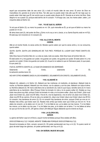 aquel que encuentres dale de ese amor (3); a todo el mundo dale de ese amor. El amor de Dios es
maravilloso (3); grande es el amor de Dios. Tan alto que no puedo estar más alto que Él; tan bajo que no
puedo estar más bajo que Él; tan ancho que no puedo estar afuera de Él. Grande es el amor de Dios. Esta
alegría no va a pasar (3); porque está dentro de mi corazón. Y el fuego cae, cae, los mares salen, salen, y el
creyente alaba al Señor (2).
1101. YO SÉ QUE EL SEÑOR
Yo sé que el Señor (3), su mano ha puesto en mí. Oh, qué maravilla es Él, yo sé que el Señor su mano ha
puesto en mí (2).
Mi alma tiene sed (3), del poder de Dios ¿Cómo no lo voy a ver a Jesús, si su Santo Espíritu está en mí?(2).
Él está aquí (2) morando en mi corazón (2).
1102. ALLÁ EN EL MONTE
HOREB
Allá en el monte Horeb, la zarza ardía (2); Moisés quería saber por qué la zarza ardía y no se consumía,
quería saber.
QUITA, QUITA, QUITA LAS SANDALIAS DE TUS PIES. PORQUE EL LUGAR QUE PISAS SANTO ES.
(BIS)
Sólo Dios hace al hombre feliz (2). La vida es nada, todo se acaba. Sólo Dios hace al hombre feliz (2).
Él está sobre mí y me guarda con poder, me guarda con poder, me guarda con poder. Él está sobre mí y me
guarda con poder; Cristo me guarda con poder (2). A que tú no sabes lo que en Damasco pasó, lo que pasó,
lo que pasó (2).
FUE EL ESPÍRITU SANTO (3), LO QUE EN DAMASCO SE DERRAMÓ.
Solamente en Cristo, solamente en Él,
la salvación podrás tener (2).
NO HAY OTRO NOMBRE DADO A LOS HOMBRES. SOLAMENTE EN CRISTO, SOLAMENTE EN ÉL.
1103. ALABARÉ III
Alabaré (4), alabaré a mi Señor (2). Alabaré por las mañanas; al mediodía, al atardecer. Alabaré toda la
noche; su Nombre alabaré. Alabaré con mis manos, con la cabeza y con los pies. Alabaré con toda el alma;
su Nombre alabaré (2). Mi mano está llena de su bendición (2), todo lo que toque, bendito será (2) mi mano
está llena de su bendición. (Bis) Porque Cristo ha tomado mi vida y no la quiere soltar (2). Estaba yo muy
triste mas ahora soy feliz; porque Cristo ha tomado mi vida y no la quiere soltar. ¡Qué viva Cristo!, ¡Qué viva!
¡Qué viva Cristo! (2), ¡Qué viva Él! (Bis). Viva la fe, viva la esperanza, viva el amor (3) ¡Qué viva Cristo! (2),
¡Qué viva Él! Él es camino, Él es la vida y la verdad (3), ¡Qué viva Cristo! ¡Qué viva Cristo! ¡Qué viva Él! En
mi corazón, hay banderas de amor (3). En mi corazón hay banderas de amor, porque Cristo ya vive en mí.
Álzalas más arriba, que todos vean (3). Álzalas más arriba que todos vean que Cristo ya vive en mí. Yo le
alabo de corazón, yo le alabo con mi voz (2). Y si me falta la voz, yo le alabo con las manos. Y si me faltan
las manos, yo le alabo con los pies. Y si me faltan los pies, yo le alabo con el alma. Y si me faltara el alma
es que ya me he ido con Él. ¡Oh gloria a Dios! ¡Oh Aleluya! Sigue alabando que la victoria es Suya.
1104. LA GLORIA DEL
SEÑOR
La gloria del Señor cayó en el Sinaí y aquel monte temblaba porque Dios estaba allí (Bis).
DIOS ESTABA ALLÍ (2) Y AQUEL MONTE TEMBLABA PORQUE DIOS ESTABA ALLÍ (2).
Sonará la trompeta en Sión, sonará, sonará (2). Oh poder pentecostal ven hoy a mí (2). Yo quiero sentir el
gozo de este fuego tan glorioso, oh poder pentecostal, ven hoy a mí (2).
1105. OH SEÑOR, MUEVE MI ALMA
 