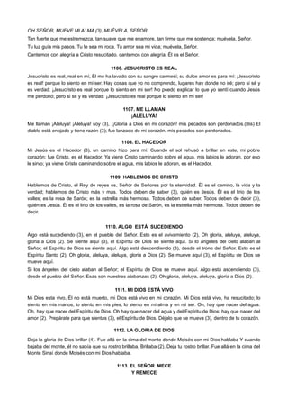 OH SEÑOR, MUEVE MI ALMA (3), MUÉVELA, SEÑOR
Tan fuerte que me estremezca, tan suave que me enamore, tan firme que me sostenga; muévela, Señor.
Tu luz guía mis pasos. Tu fe sea mi roca. Tu amor sea mi vida; muévela, Señor.
Cantemos con alegría a Cristo resucitado. cantemos con alegría; Él es el Señor.
1106. JESUCRISTO ES REAL
Jesucristo es real, real en mí, Él me ha lavado con su sangre carmesí; su dulce amor es para mí: ¡Jesucristo
es real! porque lo siento en mi ser. Hay cosas que yo no comprendo, lugares hay donde no iré; pero si sé y
es verdad: ¡Jesucristo es real porque lo siento en mi ser! No puedo explicar lo que yo sentí cuando Jesús
me perdonó; pero si sé y es verdad: ¡Jesucristo es real porque lo siento en mi ser!
1107. ME LLAMAN
¡ALELUYA!
Me llaman ¡Aleluya! ¡Aleluya! soy (3), ¡Gloria a Dios en mi corazón! mis pecados son perdonados.(Bis) El
diablo está enojado y tiene razón (3); fue lanzado de mi corazón, mis pecados son perdonados.
1108. EL HACEDOR
Mi Jesús es el Hacedor (3), un camino hizo para mí. Cuando el sol rehusó a brillar en éste, mi pobre
corazón: fue Cristo, es el Hacedor. Ya viene Cristo caminando sobre el agua, mis labios le adoran, por eso
le sirvo; ya viene Cristo caminando sobre el agua, mis labios le adoran, es el Hacedor.
1109. HABLEMOS DE CRISTO
Hablemos de Cristo, el Rey de reyes es, Señor de Señores por la eternidad. Él es el camino, la vida y la
verdad; hablemos de Cristo más y más. Todos deben de saber (3), quién es Jesús. Él es el lirio de los
valles; es la rosa de Sarón; es la estrella más hermosa. Todos deben de saber. Todos deben de decir (3),
quién es Jesús. Él es el lirio de los valles, es la rosa de Sarón, es la estrella más hermosa. Todos deben de
decir.
1110. ALGO ESTÁ SUCEDIENDO
Algo está sucediendo (3), en el pueblo del Señor. Esto es el avivamiento (2), Oh gloria, aleluya, aleluya,
gloria a Dios (2). Se siente aquí (3), el Espíritu de Dios se siente aquí. Si lo ángeles del cielo alaban al
Señor; el Espíritu de Dios se siente aquí. Algo está descendiendo (3), desde el trono del Señor. Esto es el
Espíritu Santo (2). Oh gloria, aleluya, aleluya, gloria a Dios (2). Se mueve aquí (3), el Espíritu de Dios se
mueve aquí.
Si los ángeles del cielo alaban al Señor; el Espíritu de Dios se mueve aquí. Algo está ascendiendo (3),
desde el pueblo del Señor. Esas son nuestras alabanzas (2). Oh gloria, aleluya, aleluya, gloria a Dios (2).
1111. MI DIOS ESTÁ VIVO
Mi Dios esta vivo, Él no está muerto, mi Dios está vivo en mi corazón. Mi Dios está vivo, ha resucitado; lo
siento en mis manos, lo siento en mis pies, lo siento en mi alma y en mi ser. Oh, hay que nacer del agua.
Oh, hay que nacer del Espíritu de Dios. Oh hay que nacer del agua y del Espíritu de Dios; hay que nacer del
amor (2). Prepárate para que sientas (3), el Espíritu de Dios. Déjalo que se mueva (3), dentro de tu corazón.
1112. LA GLORIA DE DIOS
Deja la gloria de Dios brillar (4). Fue allá en la cima del monte donde Moisés con mi Dios hablaba Y cuando
bajaba del monte, él no sabía que su rostro brillaba. Brillaba (2). Deja tu rostro brillar. Fue allá en la cima del
Monte Sinaí donde Moisés con mi Dios hablaba.
1113. EL SEÑOR MECE
Y REMECE
 