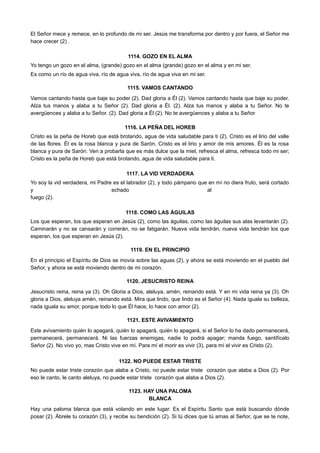 El Señor mece y remece, en lo profundo de mi ser. Jesús me transforma por dentro y por fuera, el Señor me
hace crecer (2) .
1114. GOZO EN EL ALMA
Yo tengo un gozo en el alma, (grande) gozo en el alma (grande) gozo en el alma y en mi ser.
Es como un río de agua viva, río de agua viva, río de agua viva en mi ser.
1115. VAMOS CANTANDO
Vamos cantando hasta que baje su poder (2). Dad gloria a Él (2). Vamos cantando hasta que baje su poder.
Alza tus manos y alaba a tu Señor (2). Dad gloria a Él. (2). Alza tus manos y alaba a tu Señor. No te
avergüences y alaba a tu Señor. (2). Dad gloria a Él (2). No te avergüences y alaba a tu Señor
1116. LA PEÑA DEL HOREB
Cristo es la peña de Horeb que está brotando, agua de vida saludable para ti (2). Cristo es el lirio del valle
de las flores. Él es la rosa blanca y pura de Sarón, Cristo es el lirio y amor de mis amores. Él es la rosa
blanca y pura de Sarón. Ven a probarla que es más dulce que la miel, refresca el alma, refresca todo mi ser;
Cristo es la peña de Horeb que está brotando, agua de vida saludable para ti.
1117. LA VID VERDADERA
Yo soy la vid verdadera, mi Padre es el labrador (2), y todo pámpano que en mí no diera fruto, será cortado
y echado al
fuego (2).
1118. COMO LAS ÁGUILAS
Los que esperan, los que esperan en Jesús (2), como las águilas, como las águilas sus alas levantarán (2).
Caminarán y no se cansarán y correrán, no se fatigarán. Nueva vida tendrán, nueva vida tendrán los que
esperan, los que esperan en Jesús (2).
1119. EN EL PRINCIPIO
En el principio el Espíritu de Dios se movía sobre las aguas (2), y ahora se está moviendo en el pueblo del
Señor, y ahora se está moviendo dentro de mi corazón.
1120. JESUCRISTO REINA
Jesucristo reina, reina ya (3). Oh Gloria a Dios, aleluya, amén, reinando está. Y en mi vida reina ya (3). Oh
gloria a Dios, aleluya amén, reinando está. Mira que lindo, que lindo es el Señor (4). Nada iguala su belleza,
nada iguala su amor, porque todo lo que Él hace, lo hace con amor (2).
1121. ESTE AVIVAMIENTO
Este avivamiento quién lo apagará, quién lo apagará, quién lo apagará, si el Señor lo ha dado permanecerá,
permanecerá, permanecerá. Ni las fuerzas enemigas, nadie lo podrá apagar; manda fuego, santifícalo
Señor (2). No vivo yo, mas Cristo vive en mí. Para mí el morir es vivir (3), para mí el vivir es Cristo (2).
1122. NO PUEDE ESTAR TRISTE
No puede estar triste corazón que alaba a Cristo, no puede estar triste corazón que alaba a Dios (2). Por
eso le canto, le canto aleluya, no puede estar triste corazón que alaba a Dios (2).
1123. HAY UNA PALOMA
BLANCA
Hay una paloma blanca que está volando en este lugar. Es el Espíritu Santo que está buscando dónde
posar (2). Ábrele tu corazón (3), y recibe su bendición (2). Si tú dices que tú amas al Señor, que se te note,
 