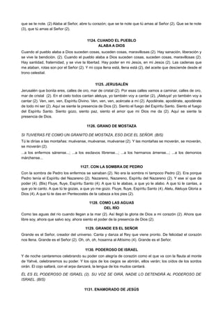 que se te note. (2) Alaba al Señor, abre tu corazón; que se te note que tú amas al Señor (2). Que se te note
(3), que tú amas al Señor (2).
1124. CUANDO EL PUEBLO
ALABA A DIOS
Cuando el pueblo alaba a Dios suceden cosas, suceden cosas, maravillosas (2). Hay sanación, liberación y
se vive la bendición. (2). Cuando el pueblo alaba a Dios suceden cosas, suceden cosas, maravillosas (2).
Hay santidad, fraternidad, y se vive la libertad. Hay poder en mi Jesús, en mi Jesús (2). Las cadenas que
me ataban, rotas son por el Señor (2). Y mi copa llena está, llena está (2), del aceite que desciende desde el
trono celestial.
1125. JERUSALÉN
Jerusalén que bonita eres, calles de oro, mar de cristal (2). Por esas calles vamos a caminar, calles de oro,
mar de cristal (2). En el cielo todos cantan aleluya, yo también voy a cantar (2), ¡Aleluya! yo también voy a
cantar (2). Ven, ven, ven, Espíritu Divino. Ven, ven, ven, acércate a mí (2). Apodérate, apodérate, apodérate
de todo mi ser (2). Aquí se siente la presencia de Dios (2). Siento el fuego del Espíritu Santo. Siento el fuego
del Espíritu Santo. Siento gozo, siento paz, siento el amor que mi Dios me da (2). Aquí se siente la
presencia de Dios.
1126. GRANO DE MOSTAZA
SI TUVIERAS FE COMO UN GRANITO DE MOSTAZA, ESO DICE EL SEÑOR. (BIS)
Tú le dirías a las montañas: muévanse, muévanse, muévanse (2). Y las montañas se moverán, se moverán,
se moverán (2).
...a los enfermos sánense...; ...a los esclavos líbrense...; ...a los hermanos ámense...; ...a los demonios
márchense...
1127. CON LA SOMBRA DE PEDRO
Con la sombra de Pedro los enfermos se sanaban (2). No era la sombra ni tampoco Pedro (2). Era porque
Pedro tenía el Espíritu del Nazareno (2). Nazareno, Nazareno, Espíritu del Nazareno (2). Y ese sí que da
poder (4). (Bis) Fluye, fluye, Espíritu Santo (4). A que tú le alabas, a que yo le alabo. A que tú le cantas, a
que yo le canto. A que tú te gozas, a que yo me gozo. Fluye, fluye, Espíritu Santo (4). Alelu, Aleluya Gloria a
Dios (4). A que tú te das en Pentecostés de la cabeza a los pies (2).
1128. COMO LAS AGUAS
DEL RÍO
Como las aguas del río cuando llegan a la mar (2). Así llegó la gloria de Dios a mi corazón (2). Ahora que
libre soy, ahora que salvo soy, ahora siento el poder de la presencia de Dios (2).
1129. GRANDE ES EL SEÑOR
Grande es el Señor, creador del universo. Canta y danza al Rey que viene pronto. De felicidad el corazón
nos llena. Grande es el Señor (2). Oh, oh, oh, hosanna al Altísimo (4). Grande es el Señor.
1130. PODEROSO DE ISRAEL
Y de noche cantaremos celebrando su poder con alegría de corazón como el que va con la flauta al monte
de Yahvé, celebraremos su poder. Y los ojos de los ciegos se abrirán, ellos verán; los oídos de los sordos
oirán. El cojo saltará, con el arpa danzará, la lengua de los mudos cantará.
ÉL ES EL PODEROSO DE ISRAEL (2). SU VOZ SE OIRÁ, NADIE LO DETENDRÁ AL PODEROSO DE
ISRAEL. (BIS)
1131. ENAMORADO DE JESÚS
 