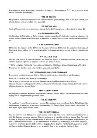 Enamorado de Jesús, enamorado; enamorado de Jesús (2). Enamorado de Él (2), en mi corazón tengo
escrito: Jesucristo de Nazaret (2).
1132. ME GOZARÉ
Me gozaré en la presencia de Yahveh, con todas mis fuerzas gritaré. Hey! (2). Ante Ti con gozo cantaré, con
alegres danzas celebraré, saltaré y me gozaré (2).
1133. CANTO A DIOS
Canto a Dios un canto nuevo, de corazón alabo al Señor (2). Porque grande es Dios, digno de alabar (2).
1134. MORADORA DE SIÓN
Oh Moradora de Sión alaba al Señor, grandes son tus maravillas (2). Sobre los montes y collados a mi
amado buscaré, grande es su hermosura. Y al estar en su presencia muy gozoso danzaré. Al Señor alabaré
(2).
1135. EL NOMBRE DE JESÚS I
El Nombre de Jesús es poder. El Nombre de Jesús victoria es. El Nombre de Jesús levantado está, el
Nombre de Jesús sublime es. Yo le canto y le alabo, Yo le exalto y le adoro, porque el Nombre de Jesús es
poder.
1136. ALZA TUS OJOS
Alza tus ojos y mira, la cosecha está lista. El tiempo ha llegado, la mies está madura. Esfuérzate y sé
valiente; levántate y predica, a todas las naciones que Cristo es la vida.
Y SERÁ LLENA LA TIERRA DE TU GLORIA. SE CUBRIRÁ COMO LAS AGUAS CUBREN AL MAR. (BIS)
No, no hay otro Nombre, dado a los hombres. Jesucristo es el Señor.
1137. DERRAMANDO NUESTROS CORAZONES
Derramando nuestros corazones, delante del trono, cantemos como esplendor de grandes aguas.
PORQUE EL SEÑOR TODOPODEROSO REINA (5).
Que la tierra se estremezca con un río de alabanza, cantando aleluya, estamos ante el trono.
Aleluya, aleluya, pequeños y grandes. Aleluya, aleluya, levanten su voz. Aleluya, aleluya, destruyes y reinas.
Aleluya, aleluya, den gloria al Señor.
1138. GLORIA Y HONOR
Gloria y honor cantemos al Cordero. Gloria y honor cantad a nuestro Rey (2). Sacrificio te ofrezco, mi canto
te doy, con mi vida proclamo tu grandeza, Señor.
1139. TÚ ERES DIOS
Tú eres Dios, Tú eres Rey, eres grande y temible. Tú eres luz, el amor, eres Cristo Señor. Tú habitas en las
alabanzas de tu pueblo, en la hermosura de tu santidad (2). Tú eres Santo, Santo, Santo, Hijo de Dios. Tú
eres digno, digno, digno, Altísimo Señor.
1140. HAY UNA PROMESA
Hay una promesa en la Biblia que es para ti, que es para mí (2). Cielo nuevo y tierra nueva donde iremos a
vivir (2). Saltando hermanos, saltando (3) como corderos de la manada. Así (4), se alaba a Dios. Pero qué
lindo se ve, el pueblo de Dios; maravilloso se ve, el pueblo de Dios; pero que chévere se ve el pueblo de
Dios. Y damos la media vueltita (3), la vuelta entera de la victoria. (2). No sabéis (2), que somos templo (3),
que somos templo del Espíritu de Dios. Llenos de poder, llenos de gloria y alabanza (3), que somos templo
del Espíritu de Dios. Si yo sé (2), que yo soy templo (3). Que yo soy templo del Espíritu de Dios.
 