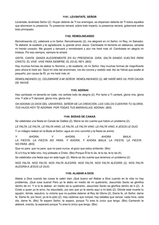 1141. LEVÁNTATE, SEÑOR
Levántate, levántate Señor (2). Huyan delante de Ti tus enemigos, se dispersen delante de Ti todos aquellos
que aborrecen tu presencia. Tu presencia reinará, sobre todo imperio, tu presencia reinará, gobernará sobre
todo principado.
1142. REMOLINEANDO
Remolineando (2), celebraré a mi Señor. Remolineando (2), me alegraré en mí Señor, mi Rey, mi Salvador.
Te alabaré, te exaltaré y te agradeceré, tu grande amor Jesús. Cambiaste mi lamento en alabanza, sanaste
mi herido corazón. Me gozaré y danzaré y remolinearé y aún me haré más vil. Cambiaste en alegría mi
tristeza. Por eso siempre, siempre te amaré.
GRITA, CANTA, DANZA ALEGREMENTE EN SU PRESENCIA. GIRA, SALTA DANDO VUELTAS PARA
CRISTO, ÉL VIVE. VIVE PARA SIEMPRE, ÉL ES EL REY. (BIS)
Hay muchas formas de alabar tu Nombre, y de exaltarte, oh mi Señor. Hay muchas formas de magnificarte
pero ahora lo haré así. Sacó mi vida del anonimato, me dio corona y vestido real. Así es Yahvé que exalta al
pequeño, por causa de Él, yo me haré más vil.
REMOLINEANDO (2), CELEBRARÉ A MI SEÑOR. REMOLINEANDO (2), ME HARÉ MÁS VIL POR CAUSA
DE YAHVÉ.
1143. ADONAI
Has cambiado mi lamento en baile, me ceñiste todo de alegría (2). Por tanto a Ti cantaré, gloria mía, gloria
mía. Y sólo a Ti danzaré, gloria mía, gloria mía.
OH ADONAI (2) DIOS DEL UNIVERSO, SEÑOR DE LA CREACIÓN. LOS CIELOS CUENTAN TU GLORIA,
TUS HIJOS HOY TE ADORAN. POR TODAS TUS MARAVILLAS, ADONAI. (BIS)
1144. BODAS DE CANAÁ
Se celebraba una fiesta en Canaá de Galilea (2). María se dio cuenta que había un problema (2).
LE FALTA, LE FALTA, LE FALTA VINO, LE FALTA, LE FALTA VINO. LE FALTA VINO, A JESÚS LE DIJO.
Y un milagro realizó en la Boda el Señor; agua en vino convirtió y la fiesta se animó.
Y AHORA, Y AHORA, Y AHORA BAILA;
LA FIESTA, LA FIESTA NO PARA. Y AHORA, Y AHORA BAILA, LA FIESTA, LA FIESTA
NO PARA. (BIS)
Que no pare, que no pare, que no pare nunca, el gozo que estoy sintiendo. (Bis)
Si a ti hoy te falta vino, hoy pídeselo a Cristo. (Bis) Porque Él te lo da, te lo da, te lo da (4).
Se celebraba una fiesta aquí en este lugar (2). María se dio cuenta que tenemos un problema (2).
NOS FALTA, NOS FALTA, NOS FALTA ALEGRÍA. NOS FALTA, NOS FALTA ALEGRÍA (2), NOS FALTA
ALEGRÍA A JESÚS LE DIJO.
1145. ALABAR A DIOS
Alabar a Dios cuando las cosas te salen bien ¡Qué bueno es! Alabar a Dios cuando en la vida no hay
problemas, ¡Qué cosa buena! Pero yo le alabo en medio de mi quebranto, Jesucristo Santo se glorifica
dentro de mí. Y si tú le alabas en medio de tu quebranto, Jesucristo Santo se glorifica dentro de ti (2). A
Cristo a quien yo le sirvo, ha resucitado, por eso que yo le siento aquí a mi lado (2). Dónde está muerte tu
aguijón, dónde, sepulcro, tu victoria que no pudiste detener al Rey de Gloria (2). Dame fe, oh Señor, dame
fe. Dame fe, por favor, yo te lo pido (2). Hay cadenas que romper, hay batallas que vencer, cada hora, cada
día, dame fe. (Bis) Te espero Señor, te espero, porque Tú eres lo único que tengo. (Bis) Cantando te
alabaré, orando, te esperaré porque Tú eres lo único que tengo. (Bis)
 