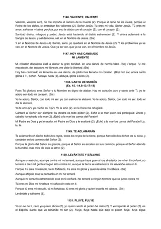 1146. VALIENTE, VALIENTE
Valiente, valiente seré, no me importa el camino de la muerte (2). Porque el reino de los cielos, porque el
Reino de los cielos, lo arrebatan los valientes (2). Señor Jesús, Tú eres mi vida. Señor Jesús, Tú eres mi
amor; salvaste mi alma perdida, por eso te alabo con el corazón (2), con el corazón (2).
Sanidad divina, milagros y poder, Jesús está haciendo al diablo estremecer (2). Y ahora aclamaré a la
Sangre de Jesús; y sal demonio, sal, en el Nombre de Jesús. (Bis)
Y en el Nombre de Jesús (4). Sanito, sano, yo quedaré en el Nombre de Jesús (2). Y los problemas ya se
van, en el Nombre de Jesús. Que ya se van, que ya se van, en el Nombre de Jesús.
1147. HOY HAS CAMBIADO
MI LAMENTO
Mi corazón dispuesto está a alabar tu gran bondad, en una danza de hermandad. (Bis) Porque Tú me
rescataste, del sepulcro me libraste, me diste la libertad. (Bis)
Hoy has cambiado mi lamento en una danza, de júbilo has llenado mi corazón. (Bis) Por eso ahora canto
gloria a Ti, Señor. Aleluya, Alelu (2), aleluya, gloria a Dios (2).
1148. CANTO DE MOISÉS
(Ex. 15, 1-4.8-13.17-18)
Pues Tú glorioso eres Señor y tu Nombre es digno de alabar. Haz mi corazón puro y santo ante Ti, yo te
adoro con todo mi corazón. (Bis)
Yo te adoro, Señor, con todo mi ser: yo con salmos te alabaré. Yo te adoro, Señor, con todo mi ser: todo el
día te alabaré.
Yo te amo (2), yo confío en Ti (2). Yo te amo (2), en la Roca me refugiaré.
Cantaré al Señor por siempre: su diestra es todo poder (2). Echó a la mar quien los perseguía: Jinete y
caballo ha echado a la mar (2). ¡Echó a la mar los carros del Faraón!
Mi Padre es Dios y yo le exalto, mi Padre es Dios y le exaltaré (2). ¡Echó a la mar los carros del Faraón! La,
la, la.
1149. TE ACLAMARÁN
Te aclamarán oh Señor todos los reyes, todos los reyes de la tierra, porque han oído los dichos de tu boca, y
cantarán en los caminos del Señor (2).
Porque la gloria del Señor es grande, porque el Señor es excelso en sus caminos, porque el Señor atiende
la humilde, mas mira de lejos al altivo (2).
1150. LEVÁNTATE Y SÁLVAME
Aunque un ejército, acampe contra mi no temeré, aunque haya guerra hoy alrededor de mí en ti confiaré, no
temeré a diez mil gentes hagan sitio contra mí, aunque la tierra se estremezca mi salvación esta en ti.
Porque Tú eres mi escudo, tu mi fortaleza, Tú eres mi gloria y quien levanta mi cabeza. (Bis)
Aunque afligido esté tu pensarás en mí no temeré
Aunque mi corazón estremecido esté en ti confiaré. No temeré a ningún hombre que se junte contra mí
Tú eres mi Dios mi fortaleza mi salvación esta en ti.
Porque tú eres mi escudo, tú mi fortaleza, tú eres mi gloria y quien levanta mi cabeza. (Bis)
Levántate y sálvame (8).
1151. FLUYE, FLUYE
Yo no se de ti, pero yo quiero ahora (2), yo quiero sentir el poder del cielo (2), Y va bajando el poder (2), es
el Espíritu Santo que va llenando mi ser (2). Fluye, fluye hasta que baje el poder, fluye, fluye sígue
 