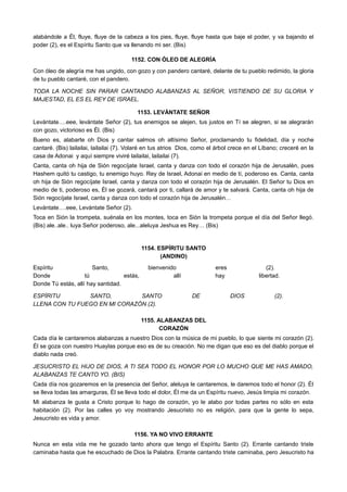 alabándole a Él, fluye, fluye de la cabeza a los pies, fluye, fluye hasta que baje el poder, y va bajando el
poder (2), es el Espíritu Santo que va llenando mi ser. (Bis)
1152. CON ÓLEO DE ALEGRÍA
Con óleo de alegría me has ungido, con gozo y con pandero cantaré, delante de tu pueblo redimido, la gloria
de tu pueblo cantaré, con el pandero.
TODA LA NOCHE SIN PARAR CANTANDO ALABANZAS AL SEÑOR, VISTIENDO DE SU GLORIA Y
MAJESTAD, EL ES EL REY DE ISRAEL.
1153. LEVÁNTATE SEÑOR
Levántate….eee, levántate Señor (2), tus enemigos se alejen, tus justos en Tí se alegren, si se alegrarán
con gozo, victorioso es Él. (Bis)
Bueno es, alabarte oh Dios y cantar salmos oh altísimo Señor, proclamando tu fidelidad, día y noche
cantaré. (Bis) lailailai, lailailai (7). Volaré en tus atrios Dios, como el árbol crece en el Líbano; creceré en la
casa de Adonai y aquí siempre viviré lailailai, lailailai (7).
Canta, canta oh hija de Sión regocíjate Israel, canta y danza con todo el corazón hija de Jerusalén, pues
Hashem quitó tu castigo, tu enemigo huyo. Rey de Israel, Adonai en medio de tí, poderoso es. Canta, canta
oh hija de Sión regocíjate Israel, canta y danza con todo el corazón hija de Jerusalén. El Señor tu Dios en
medio de ti, poderoso es, Él se gozará, cantará por ti, callará de amor y te salvará. Canta, canta oh hija de
Sión regocíjate Israel, canta y danza con todo el corazón hija de Jerusalén…
Levántate….eee, Levántate Señor (2).
Toca en Sión la trompeta, suénala en los montes, toca en Sión la trompeta porque el día del Señor llegó.
(Bis) ale..ale.. luya Señor poderoso, ale...aleluya Jeshua es Rey… (Bis)
1154. ESPÍRITU SANTO
(ANDINO)
Espíritu Santo, bienvenido eres (2).
Donde tú estás, allí hay libertad.
Donde Tú estás, allí hay santidad.
ESPÍRITU SANTO, SANTO DE DIOS (2).
LLENA CON TU FUEGO EN MI CORAZÓN (2).
1155. ALABANZAS DEL
CORAZÓN
Cada día le cantaremos alabanzas a nuestro Dios con la música de mi pueblo, lo que siente mi corazón (2).
Él se goza con nuestro Huaylas porque eso es de su creación. No me digan que eso es del diablo porque el
diablo nada creó.
JESUCRISTO EL HIJO DE DIOS, A TI SEA TODO EL HONOR POR LO MUCHO QUE ME HAS AMADO,
ALABANZAS TE CANTO YO. (BIS)
Cada día nos gozaremos en la presencia del Señor, aleluya le cantaremos, le daremos todo el honor (2). Él
se lleva todas las amarguras, Él se lleva todo el dolor, Él me da un Espíritu nuevo, Jesús limpia mi corazón.
Mi alabanza le gusta a Cristo porque lo hago de corazón, yo le alabo por todas partes no sólo en esta
habitación (2). Por las calles yo voy mostrando Jesucristo no es religión, para que la gente lo sepa,
Jesucristo es vida y amor.
1156. YA NO VIVO ERRANTE
Nunca en esta vida me he gozado tanto ahora que tengo el Espíritu Santo (2). Errante cantando triste
caminaba hasta que he escuchado de Dios la Palabra. Errante cantando triste caminaba, pero Jesucristo ha
 