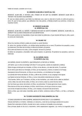 hablar al corazón, consolar con mi voz.
92. BENDICE ALMA MÍA A YAHVÉ (Sal 102)
BENDICE, ALMA MÍA, A YAHVEH, DEL FONDO DE MI SER SU NOMBRE. BENDICE ALMA MÍA A
YAHVEH: NO OLVIDES SUS AMORES.
Él, que tus culpas perdona, que todas tus dolencias cura, saca tu vida de la muerte, te colma de gracia y
amor. Él, que te hace justicia, que defiende a los más pobres, a Moisés enseñó sus caminos, a Israel sus
hazañas mostró.
93. BENDICE ALMA MÍA
AL SEÑOR (Sal 102)
BENDICE, ALMA MÍA, AL SEÑOR, Y BENDIGA MI SER SU SANTO NOMBRE. BENDICE, ALMA MÍA, AL
SEÑOR Y NO OLVIDES NINGUNO DE SUS BENEFICIOS.
Él es quien perdona tus iniquidades, el que sana todas tus dolencias, el que rescata del hoyo tu vida y quien
te corona de misericordia.
94. SALMO 102
Alma mía, bendice al Señor y alaba de corazón su santo Nombre.
Sí, alma mía, bendice al Señor y no olvides tantos beneficios de su mano, Él perdona tus pecados y sana
tus dolencias, Él te libra de la tumba y te llena de bondad y de gracia.
Él te colma de bienes en la vida y, como el águila, renueva tu juventud.
El Señor es compasivo y favorable, lento para enojarse; es generoso. Él perdona tus pecados y sana tus
dolencias.
95. OH SEÑOR, ENVÍA
TU ESPÍRITU (Sal 103)
OH SEÑOR, ENVÍA TU ESPÍRITU, QUE RENUEVE LA FAZ DE LA TIERRA.
¡Oh Señor, que mi alma te bendiga! ¡Oh Dios! Tú eres grande, vestido de esplendor y belleza.
Sobre el agua construyes tus moradas, oh Dios, en las alturas, y en alas del viento, Tú caminas.
Es el viento quien lleva tus mensajes; oh Dios, por los espacios; y tienes un esclavo en el fuego.
Asentaste la tierra firmemente, oh Dios en sus cimientos, y no temblará por los siglos.
La cubriste del manto del abismo, oh Dios, y allá en las cumbres, tu voz congregó a las aguas.
Les fijaste durísimas fronteras, oh Dios, y nunca más podrán extenderse por la tierra.
Y las fuentes, Señor, por Ti brotaron, oh Dios, en las montañas, y en medio de los valles se deslizan.
Junto a ellas, las aves de los cielos, oh Dios, van a morar y alzan su canto tras las ramas.
Con los frutos que vienen de la tierra, oh Dios, nos alimentas; Tú haces germinar el pan nuestro.
Para darnos el ritmo de los tiempos, oh Dios, nació la luna y el sol que conoce su ocaso.
Les envías el Soplo de tu Boca, oh Dios, y son creados; renuevas la faz de la tierra.
Gloria a Dios, que creó estas maravillas, gloria al Señor, cantemos todos al Padre, y al Hijo, y al Espíritu
Santo.
96. TÚ ERES SACERDOTE PARA SIEMPRE (Sal 109)
TÚ ERES SACERDOTE PARA SIEMPRE, MEDIADOR ENTRE DIOS Y LOS HOMBRES.
Oráculo del Señor a mi Señor: «Siéntate a mi derecha, y haré de tus enemigos estrado de tus pies».
Desde Sión extenderá el Señor, el poder de tu cetro: somete en la batalla a tus enemigos.
Eres príncipe desde el día de tu nacimiento, entre esplendores sagrados; «yo mismo te engendré como
 
