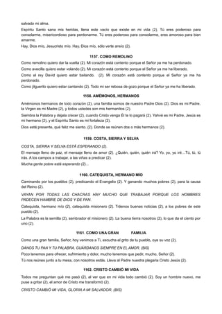 salvado mi alma.
Espíritu Santo sana mis heridas, llena este vacío que existe en mi vida (2). Tú eres poderoso para
consolarme, misericordioso para perdonarme. Tú eres poderoso para consolarme, eres amoroso para bien
amarme.
Hay, Dios mío, Jesucristo mío. Hay, Dios mío, sólo verte ansío (2).
1157. COMO REMOLINO
Como remolino quiero dar la vuelta (2). Mi corazón está contento porque el Señor ya me ha perdonado.
Como avecilla quiero estar volando (2). Mi corazón está contento porque el Señor ya me ha liberado.
Como el rey David quiero estar bailando. (2). Mi corazón está contento porque el Señor ya me ha
perdonado.
Como jilguerito quiero estar cantando (2). Todo mi ser rebosa de gozo porque el Señor ya me ha liberado.
1158. AMÉMONOS, HERMANOS
Amémonos hermanos de todo corazón (2), una familia somos de nuestro Padre Dios (2). Dios es mi Padre,
la Virgen es mi Madre (2), y todos ustedes son mis hermanitos (2).
Siembra la Palabra y déjala crecer (2), cuando Cristo venga Él te lo pagará (2). Yahvé es mi Padre, Jesús es
mi hermano (2), y el Espíritu Santo es mi fortaleza (2).
Dios está presente, qué feliz me siento. (2). Donde se reúnen dos o más hermanos (2).
1159. COSTA, SIERRA Y SELVA
COSTA, SIERRA Y SELVA ESTÁ ESPERANDO (2).
El mensaje lleno de paz, el mensaje lleno de amor (2). ¿Quién, quién, quién irá? Yo, yo, yo iré…Tú, tú, tú
irás. A los campos a trabajar, a las viñas a predicar (2).
Mucha gente pobre está esperando (2)...
1160. CATEQUISTA, HERMANO MÍO
Caminando por los pueblos (2), predicando el Evangelio (2). Y ganando muchos pobres (2), para la causa
del Reino (2).
VAYAN POR TODAS LAS CHACRAS HAY MUCHO QUE TRABAJAR PORQUE LOS HOMBRES
PADECEN HAMBRE DE DIOS Y DE PAN.
Catequista, hermano mío (2), catequista misionero (2). Tráenos buenas noticias (2), a los pobres de este
pueblo (2).
La Palabra es la semilla (2), sembrador el misionero (2). La buena tierra nosotros (2), lo que da el ciento por
uno (2).
1161. COMO UNA GRAN FAMILIA
Como una gran familia, Señor, hoy venimos a Ti, escucha el grito de tu pueblo, oye su voz (2).
DANOS TU PAN Y TU PALABRA, GUÁRDANOS SIEMPRE EN EL AMOR. (BIS)
Poco tenemos para ofrecer, sufrimiento y dolor, mucho tenemos que pedir, mucho, Señor (2).
Tú nos reúnes junto a tu mesa, con nosotros estás. Lleva al Padre nuestra plegaria Cristo Jesús (2).
1162. CRISTO CAMBIÓ MI VIDA
Todos me preguntan qué me pasó (2), al ver que en mi vida todo cambió (2). Soy un hombre nuevo, me
puse a gritar (2), el amor de Cristo me transformó (2).
CRISTO CAMBIÓ MI VIDA, GLORIA A MI SALVADOR. (BIS)
 