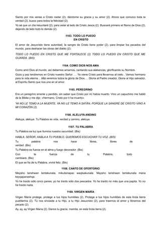Siento por mis venas a Cristo nadar (2), dándome su gracia y su amor (2). Ahora que conozco toda la
verdad (2), busco para todos la felicidad (2).
Yo sé que un día resucitaré (2), para estar al lado de Cristo Jesús (2). Buscaré primero el Reino de Dios (2),
dejando de lado todo lo demás (2).
1163. TODO LO PUEDO
EN CRISTO
El amor de Jesucristo tiene autoridad, la sangre de Cristo tiene poder (2), para limpiar los pecados del
mundo, para deshacer las obras del diablo (2).
TODO LO PUEDO EN CRISTO QUE ME FORTALECE (2) TODO LO PUEDO EN CRISTO QUE ME
GUARDA. (BIS)
1164. COMO DIOS NOS AMA
Como amó Dios al mundo, así debemos amarnos, cantando sus alabanzas, glorificando su Nombre.
Gozo y paz tendremos en Cristo nuestro Señor. … Ya viene Cristo para llevarnos al cielo…Vamos hermano
para la vida eterna… Allá veremos todos la gloria de Dios…. Gloria al Padre creador, Gloria al Hijo salvador,
al Espíritu Santo que nos une en el amor.
1165. PEREGRINO
Era un peregrino errante y perdido, sin saber que Cristo por mí había muerto. Vino un capuchino me habló
de la Biblia y me dijo: «Hermano, Cristo por ti ha muerto».
YA NO LE TEMO A LA MUERTE, YA NO LE TEMO A SATÁN, PORQUE LA SANGRE DE CRISTO VINO A
MI CORAZÓN (2).
1166. ALELUYA ANDINO
Aleluya, aleluya. Tu Palabra es vida, verdad y camino, aleluya.
1167. TU PALABRA
Tu Palabra es luz que ilumina nuestra oscuridad. (Bis)
HABLA, SEÑOR, HABLA A TU PUEBLO, QUEREMOS ESCUCHAR TU VOZ. (BIS)
Tu palabra nos hace libres, libres de
verdad. (Bis)
Tu Palabra es fuerza en el alma y fuego devorador. (Bis)
Con la fuerza de tu Palabra, todo
cambiará. (Bis)
El que se fía de tu Palabra, vivirá feliz. (Bis)
1168. CANTO DE OFERTORIO
Meysho tarishwan tantakunata, mikutsinapac waqtsakunata. Meysho tarishwan tantakunata mana
keyqapanashqa.
Yo he traído sólo cinco panes; yo he traído sólo dos pescados. Yo he traído no más que una papita. Yo no
he traído nada.
1169. VIRGEN MARÍA
Virgen María protege, protege a tus hijos humildes (2). Protege a tus hijos humildes de esta linda tierra
pueblerina (2). Tú nos enviaste a tu Hijo, a tu Hijo Jesucristo (2), para traernos el amor y librarnos del
pecado (2).
Ay, ay, ay Virgen María (2). Danos tu gracia, mamita, en esta linda tierra (2).
 