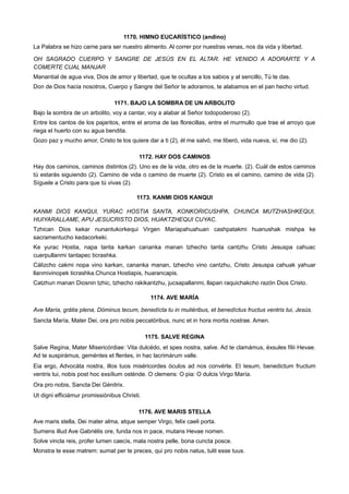 1170. HIMNO EUCARÍSTICO (andino)
La Palabra se hizo carne para ser nuestro alimento. Al correr por nuestras venas, nos da vida y libertad.
OH SAGRADO CUERPO Y SANGRE DE JESÚS EN EL ALTAR. HE VENIDO A ADORARTE Y A
COMERTE CUAL MANJAR
Manantial de agua viva, Dios de amor y libertad, que te ocultas a los sabios y al sencillo, Tú te das.
Don de Dios hacia nosotros, Cuerpo y Sangre del Señor te adoramos, te alabamos en el pan hecho virtud.
1171. BAJO LA SOMBRA DE UN ARBOLITO
Bajo la sombra de un arbolito, voy a cantar, voy a alabar al Señor todopoderoso (2).
Entre los cantos de los pajaritos, entre el aroma de las florecillas, entre el murmullo que trae el arroyo que
riega el huerto con su agua bendita.
Gozo paz y mucho amor, Cristo te los quiere dar a ti (2), él me salvó, me liberó, vida nueva, sí, me dio (2).
1172. HAY DOS CAMINOS
Hay dos caminos, caminos distintos (2). Uno es de la vida, otro es de la muerte. (2). Cuál de estos caminos
tú estarás siguiendo (2). Camino de vida o camino de muerte (2). Cristo es el camino, camino de vida (2).
Síguele a Cristo para que tú vivas (2).
1173. KANMI DIOS KANQUI
KANMI DIOS KANQUI, YURAC HOSTIA SANTA, KONKORICUSHPA, CHUNCA MUTZHASHKEQUI,
HUIYARALLAME, APU JESUCRISTO DIOS, HUAKTZHEQUI CUYAC.
Tzhican Dios kekar nunantukorkequi Virgen Mariapahuahuan cashpatakmi huanushak mishpa ke
sacramentucho kedacorkeki.
Ke yurac Hostia, napa tanta karkan cananka manan tzhecho tanta cantzhu Cristo Jesuspa cahuac
cuerpullanmi tantapec ticrashka.
Cálizcho cakmi nopa vino karkan, cananka manan, tzhecho vino cantzhu, Cristo Jesuspa cahuak yahuar
llanmivinopek ticrashka.Chunca Hostiapis, huarancapis.
Catzhun manan Diosnin tzhic, tzhecho rakikantzhu, jucsapallanmi, llapan raquichakcho razón Dios Cristo.
1174. AVE MARÍA
Ave María, grátia plena, Dóminus tecum, benedícta tu in muliéribus, et benedíctus fructus ventris tui, Jesús.
Sancta María, Mater Dei, ora pro nobis peccatóribus, nunc et in hora mortis nostrae. Amen.
1175. SALVE REGINA
Salve Regína, Mater Misericórdiae: Vita dulcédo, et spes nostra, salve. Ad te clamámus, éxsules fílii Hevae.
Ad te suspirámus, geméntes et flentes, in hac lacrimárum valle.
Eia ergo, Advocáta nostra, illos tuos miséricordes óculos ad nos convérte. Et Iesum, benedictum fructum
ventris tui, nobis post hoc exsílium osténde. O clemens: O pia: O dulcis Virgo María.
Ora pro nobis, Sancta Dei Génitrix.
Ut digni efficiámur promissiónibus Christi.
1176. AVE MARIS STELLA
Ave maris stella, Dei mater alma, atque semper Virgo, felix caeli porta.
Sumens illud Ave Gabriélis ore, funda nos in pace, mutans Hevae nomen.
Solve vincla reis, profer lumen caecis, mala nostra pelle, bona cuncta posce.
Monstra te esse matrem: sumat per te preces, qui pro nobis natus, tulit esse tuus.
 