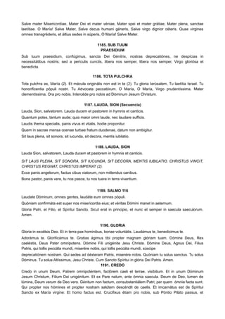 Salve mater Misericordiae, Mater Dei et mater véniae, Mater spei et mater grátiae, Mater plena, sanctae
laetítiae. O María! Salve Mater, Salve decus humani géneris, Salve virgo dignior céteris. Quae virgines
omnes transgréderis, et áltius sedes in súperis, O María! Salve Mater.
1185. SUB TUUM
PRAESIDIUM
Sub tuum praesidium, confúgimus, sancta Dei Génitrix, nostras deprecatiónes, ne despícias in
necessitátibus nostris; sed a perículis cunctis, libera nos semper, libera nos semper, Virgo gloriósa et
benedícta.
1186. TOTA PULCHRA
Tota pulchra es, María (2). Et mácula originális non est in te (2). Tu gloria Ierúsalem, Tu laetítia Israel. Tu
honorificentia pópuli nostri. Tu Advocata peccatórum. O María, O María, Virgo prudentíssima. Mater
clementíssima. Ora pro nobis. Intercéde pro nobis ad Dóminum Jesum Christum.
1187. LAUDA, SION (Secuencia)
Lauda, Sion, salvatorem. Lauda ducem et pastorem in hymnis et canticis.
Quantum potes, tantum aude; quia maior omni laude, nec laudare sufficis.
Laudis thema specialis, panis vivus et vitalis, hodie proponitur.
Quem in sacrae mensa coenae turbae fratum duodenae, datum non ambigitur.
Sit laus plena, sit sonora, sit iucunda, sit decora, mentis iubilatio.
1188. LAUDA, SION
Lauda Sion, salvatorem, Lauda ducem et pastorem in hymnis et canticis.
SIT LAUS PLENA, SIT SONORA, SIT IUCUNDA, SIT DECORA, MENTIS IUBILATIO. CHRISTUS VINCIT,
CHRISTUS REGNAT, CHRISTUS IMPERAT (2).
Ecce panis angelorum, factus cibus viatorum, non mittendus canibus.
Bone pastor, panis vere, tu nos pasce, tu nos tuere in terra viventium.
1189. SALMO 116
Laudate Dóminum, omnes gentes, laudáte eum omnes pópuli.
Quóniam confirmáta est super nos misericordia eius; et véritas Dómini manet in aeternum.
Gloria Patri, et Filio, et Spíritui Sancto. Sicut erat in principio, et nunc et semper in saecula saeculorum.
Amen.
1190. GLORIA
Gloria in excélsis Deo. Et in terra pax hominibus, bonae voluntátis. Laudámus te, benedicimus te.
Adorámus te. Glorificámus te. Gratias ágimus tibi propter magnam glóriam tuam. Dómine Deus, Rex
caeléstis, Deus Pater omnipotens. Dómine Fili unigénite Jesu Christe. Dómine Deus, Agnus Dei, Filius
Patris, qui tollis peccáta mundi, miserére nobis, qui tollis peccáta mundi, súscipe
deprecatiónem nostram. Qui sedes ad déxteram Patris, miserére nobis. Quóniam tu solus sanctus. Tu solus
Dóminus. Tu solus Altíssimus, Jesu Christe. Cum Sancto Spíritui in glória Dei Patris. Amen.
1191. CREDO
Credo in unum Deum, Patrem omnipoténtem, factórem caeli et terrae, visibilium. Et in unum Dóminum
Jesum Christum, Filium Dei unigénitum. Et ex Pare natum, ante ómnia saecula. Deum de Deo, lumen de
lúmine, Deum verum de Deo vero. Génitum non factum, consubstantiálem Patri; per quem ómnia facta sunt.
Qui propter nos hómines et propter nostram salútem descéndit de caelis. Et imcarnátus est de Spíritui
Sancto ex María virgine: Et homo factus est. Crucifixus étiam pro nobis, sub Póntio Piláto passus, et
 