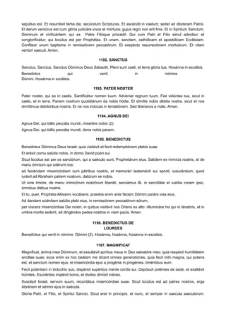 sepúltus est. Et resurréxit tértia die, secúndum Scripturas. Et ascéndit in caelum; sedet ad déxteram Patris.
Et iterum ventúrus est cum glória judicáre vivos et mórtuos; gujus regni non erit finis. Et in Spiritum Sanctum,
Dóminum et vivificántem: qui ex Patre Filióque procédit. Qui cum Patri et Filio simul adorátur, et
conglorificátur; qui locútus est per Prophétas. Et unam, sanctam, cathólicam et apostólicam Ecclésiam.
Confiteor unum baptisma in remissiónem peccatórum. Et exspécto resurreciónem mortuórum. Et vitam
ventúri saeculi. Amen.
1192. SANCTUS
Sanctus, Sanctus, Sanctus Dóminus Deus Sábaoth. Pleni sunt caeli, et terra glória tua. Hosánna in excélsis.
Benedictus qui venit in nómine
Dómini. Hosánna in excélsis.
1193. PATER NOSTER
Pater noster, qui es in caelis. Santificétur nomen tuum. Advéniat regnum tuum. Fiat volúntas tua, sicut in
caelo, et in terra. Panem nostrum quotidiánum da nobis hódie. Et dimítte nobis débita nostra, sicut et nos
dimíttimus debitóribus nostris. Et ne nos indúcas in tentatiónem. Sed liberanos a malo. Amen.
1194. AGNUS DEI
Agnus Dei, qui tóllis peccáta mundi, miserére nobis (2).
Agnus Dei, qui tóllis peccáta mundi, dona nobis pacem.
1195. BENEDICTUS
Benedictus Dóminus Deus Israel: quia visitávit et fecit redemptiónem plebis suae.
Et eréxit cornu salútis nobis, in domo David púeri sui.
Sicut locútus est per os sanctórum, qui a saéculo sunt, Prophetárum eius. Salútem ex inimícis nostris, et de
manu ómnium qui odérunt nos:
ad faciéndam misericórdiam cum pátribus nostris, et memorári testaménti sui sancti; iusiurándum, quod
iurávit ad Abraham patrem nostrum, datúrum se nobis.
Ut sine timóre, de manu inimicórum nostrórum liberáti, serviámus illi, in sanctitáte et iustitia coram ipso,
ómnibus diébus nostris.
Et tu, puer, Prophéta Altissimi vocáberis: praeibis enim ante fáciem Dómini paráre vias eius,
Ad dandam sciéntiam salútis plebi eius, in remissiónem peccatórum eórum,
per víscera misericórdiae Dei nostri, in quibus visitávit nos Oriens ex alto: iIllumináre his qui in ténebris, et in
umbra mortis sedent, ad dirigéndos pedes nostros in viam pacis. Amen.
1196. BENEDICTUS DE
LOURDES
Benedíctus qui venit in nómine Dómini (2). Hosánna, hosánna, hosánna in excelsis.
1197. MAGNIFICAT
Magnificat, ánima mea Dóminum, et exsultávit spíritus meus in Deo salvatóre meo; quia respéxit humilitátem
ancillae suae; ecce enim ex hoc beátam me dicent omnes generatiónes, quia fecit mihi magna, qui potens
est, et sanctum nomen ejus, et misericórdia ejus a progénie in progénies, timéntibus eum.
Fecit poténtiam in brácchio suo, dispérsit supérbos mente cordis sui. Depósuit poténtes de sede, et exaltávit
húmiles. Esuriéntes implévit bonis, et divites dimísit inánes.
Suscépit Israel, servum suum, recordátus misericórdiae suae. Sicut locútus est ad patres nostros, erga
Abraham et sémini ejus in saécula.
Gloria Patri, et Filio, et Spiritui Sancto. Sicut erat in principio, et nunc, et semper in saecula saeculorum.
 