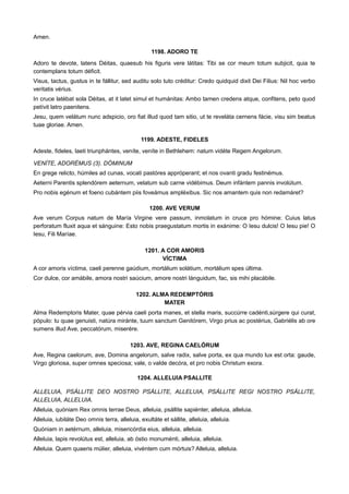 Amen.
1198. ADORO TE
Adoro te devote, latens Déitas, quaesub his figuris vere látitas: Tibi se cor meum totum subjicit, quia te
contemplans totum déficit.
Visus, tactus, gustus in te fállitur, sed auditu solo tuto créditur: Credo quidquid dixit Dei Filius: Nil hoc verbo
veritatis vérius.
In cruce latébat sola Déitas, at it latet simul et humánitas: Ambo tamen credens atque, confitens, peto quod
petívit latro paenitens.
Jesu, quem velátum nunc adspicio, oro fiat illud quod tam sitio, ut te reveláta cernens fácie, visu sim beatus
tuae gloriae. Amen.
1199. ADESTE, FIDELES
Adeste, fideles, laeti triunphántes, veníte, veníte in Bethlehem: natum vidéte Regem Angelorum.
VENÍTE, ADORÉMUS (3). DÓMINUM
En grege relicto, húmiles ad cunas, vocati pastóres appróperant; et nos ovanti gradu festinémus.
Aeterni Parentis splendórem aeternum, velatum sub carne vidébimus. Deum infántem pannis involútum.
Pro nobis egénum et foeno cubántem piis foveámus ampléxibus. Sic nos amantem quis non redamáret?
1200. AVE VERUM
Ave verum Corpus natum de María Virgine vere passum, inmolatum in cruce pro hómine: Cuius latus
perforatum fluxit aqua et sánguine: Esto nobis praegustatum mortis in exánime: O Iesu dulcis! O Iesu pie! O
Iesu, Fili Maríae.
1201. A COR AMORIS
VÍCTIMA
A cor amoris víctima, caeli perenne gaúdium, mortálium solátium, mortálium spes última.
Cor dulce, cor amábile, amora nostri saúcium, amore nostri lánguidum, fac, sis mihi placábile.
1202. ALMA REDEMPTÓRIS
MATER
Alma Redemptoris Mater, quae pérvia caeli porta manes, et stella maris, succúrre cadénti,súrgere qui curat,
pópulo: tu quae genuisti, natúra miránte, tuum sanctum Genitórem, Virgo prius ac postérius, Gabriélis ab ore
sumens illud Ave, peccatórum, miserére.
1203. AVE, REGINA CAELÓRUM
Ave, Regina caelorum, ave, Domina angelorum, salve radix, salve porta, ex qua mundo lux est orta: gaude,
Virgo gloriosa, super omnes speciosa; vale, o valde decóra, et pro nobis Christum exora.
1204. ALLELUIA PSALLITE
ALLELUIA, PSÁLLITE DEO NOSTRO PSÁLLITE, ALLELUIA, PSÁLLITE REGI NOSTRO PSÁLLITE,
ALLELUIA, ALLELUIA.
Alleluia, quóniam Rex omnis terrae Deus, alleluia, psállite sapiénter, alleluia, alleluia.
Alleluia, iubiláte Deo omnis terra, alleluia, exultáte et sállite, alleluia, alleluia.
Quóniam in aetérnum, alleluia, misericórdia eius, alleluia, alleluia.
Alleluia, lapis revolútus est, alleluia, ab óstio monuménti, alleluia, alleluia.
Alleluia. Quem quaeris múlier, alleluia, vivéntem cum mórtuis? Alleluia, alleluia.
 