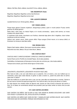 Alleluia. Noli flere, María, alleluia; resurréxit D´minus, alleluia, alleluia.
1205. MAGNIFICAT (Taizé)
Magnificat, Magnificat, Magnificat, anima mea Dominum.
Magnificat, Magnificat, Magnificat anima mea!
1206. LAUDATE DOMINUM
Laudate Dominum (2). Omnes gentes, alleluia.
1207. PANGE LINGUA
Pange lingua gloriosi Corporis mysterium, Sanguinisque pretiosi, quem in mundi pretium Fructus ventris
generosi rex effudit gentium.
Nobis datus, nobis natus, ex intacta Virgine, et in mundo conversatus, sparso verbi semine, sui moras
incolatus miro clausit ordine.
In supremae nocte cenae, recumbens cum frutribus, observata lege plene cibis in legalibus, cibum turbae
duodenae se dat suis manibus.
Verbum caro, panem verum, Verbo carnem efficit: Fitque sanguis Christi merum, et si sensus deficit, at
firmandum cor sincerum sola fides sufficit.
1208. REGINA CAELI
Regina Caeli, laetare, alleluia. Quia quem meruisti portare, alleluia,
Resurréxit sicut dixit, alleluia. Ora pro nobis Deum, alleluia.
1209. CHISTUS VINCIT
CHISTUS VINCIT, CHRISTUS REGNAT, CHRISTUS, CHRISTUS IMPERAT.
Ioanne Paulo summo Pontífici et universáli Papae, vita et salus perpétua.
Cardinálibus, Archiepíscopis et Epíscopis et omnia clero eis commiso pax, vita et salus aetérna.
Témpora bona véniant, pax Christi véniat regnum Christi véniat.
1210. JESUCRISTO
JESUCRISTO, JESUCRISTO, JESUCRISTO YO ESTOY AQUÍ. (BIS)
Miro hacia el cielo y veo una nube blanca que va pasando; miro a la tierra y veo una multitud que va
caminando. Como esas nubes blancas, la gente no sabe a donde va. ¿Quién les podrá decir el camino
cierto eres Tú Señor?
Toda esa multitud en su pecho lleva amor y paz, por eso, para ellos sus esperanzas no morirán. Viendo la
flor que nace en el alma de aquél que tenga amor, miro hacia el cielo y veo que ya se aferran a ti Señor.
En cada esquina veo miradas tristes de algunos más, buscan por este mundo la dirección del camino a
Dios. Es mi deseo ver aumentando siempre esa procesión para que todos canten al mismo ritmo de esta
canción.
1211. QUE CANTEN LOS NIÑOS
QUE CANTEN LOS NIÑOS, QUE ALCEN LA VOZ, QUE HAGAN AL MUNDO ESCUCHAR, QUE UNAN
SUS VOCES Y LLEGUEN AL SOL, EN ELLOS ESTA LA VERDAD.
QUE CANTEN LOS NIÑOS QUE VIVEN EN PAZ, Y AQUELLOS QUE SUFREN DOLOR. QUE CANTEN
POR ESOS QUE NO CANTARÁN, PORQUE HAN APAGADO SU VOZ.
 
