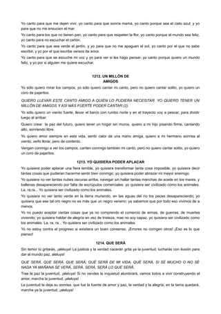 Yo canto para que me dejen vivir, yo canto para que sonría mamá, yo canto porque sea el cielo azul, y yo
para que no me ensucien el mar.
Yo canto para los que no tienen pan, yo canto para que respeten la flor, yo canto porque el mundo sea feliz,
yo canto para no escuchar el cañón.
Yo canto para que sea verde el jardín, y yo para que no me apaguen el sol, yo canto por el que no sabe
escribir, y yo por el que escribe versos de amor.
Yo canto para que se escuche mi voz y yo para ver si les hago pensar, yo canto porque quiero un mundo
feliz, y yo por si alguien me quiere escuchar.
1212. UN MILLÓN DE
AMIGOS
Yo sólo quiero mirar los campos, yo sólo quiero cantar mi canto, pero no quiero cantar solito, yo quiero un
coro de pajaritos.
QUIERO LLEVAR ESTE CANTO AMIGO A QUIEN LO PUDIERA NECESITAR. YO QUIERO TENER UN
MILLÓN DE AMIGOS Y ASÍ MÁS FUERTE PODER CANTAR (2).
Yo sólo quiero un viento fuerte, llevar el barco con rumbo norte y en el trayecto voy a pescar, para dividir
luego al arribar.
Quiero crear la paz del futuro, quiero tener un hogar sin muros, quiero a mi hijo pisando firme, cantando
alto, sonriendo libre.
Yo quiero amor siempre en esta vida, sentir calor de una mano amiga, quiero a mi hermano sonrisa al
viento, verlo llorar, pero de contento.
Vengan conmigo a ver los campos, canten conmigo también mi canto, pero no quiero cantar solito, yo quiero
un coro de pajaritos.
1213. YO QUISIERA PODER APLACAR
Yo quisiera poder aplacar una fiera terrible, yo quisiera transformar tanta cosa imposible, yo quisiera decir
tantas cosas que pudieran hacerme sentir bien conmigo, yo quisiera poder abrazar mi mayor enemigo.
Yo quisiera no ver tantas nubes oscuras arriba, navegar sin hallar tantas manchas de aceite en los mares, y
ballenas desapareciendo por falta de escrúpulos comerciales: yo quisiera ser civilizado como los animales.
La, ra,ra... Yo quisiera ser civilizado como los animales.
Yo quisiera no ver tanto verde en la tierra muriendo, en las aguas del río los peces desapareciendo; yo
quisiera que ese tal oro negro no es más que un negro veneno; ya sabemos que por todo eso vivimos de a
menos.
Yo no puedo aceptar ciertas cosas que ya no comprendo el comercio de armas, de guerras, de muertes
viviendo; yo quisiera hablar de alegría en vez de tristeza, mas no soy capaz, yo quisiera ser civilizado como
los animales. La, ra, ra... Yo quisiera ser civilizado como los animales.
Yo no estoy contra el progreso si existiera un buen consenso. ¡Errores no corrigen otros! ¡Eso es lo que
pienso!
1214. QUE SERÁ
Sin temor tú gritarás, ¡aleluya! La justicia y la verdad nacerán grita ya la juventud, lucharás con ilusión para
dar al mundo paz, aleluya!
QUE SERÁ, QUE SERÁ, QUE SERÁ, QUÉ SERÁ DE MI VIDA, QUÉ SERÁ, SI SÉ MUCHO O NO SÉ
NADA YA MAÑANA SE VERÁ, SERÁ, SERÁ, SERÁ LO QUE SERÁ..
Trae la paz la juventud, ¡aleluya! Si no vendes la inquietud alumbrará, vamos todos a vivir construyendo el
amor, marcha la juventud, ¡aleluya!
La juventud te deja su sonrisa, que fue la fuente de amor y paz, la verdad y la alegría, en la tierra quedará,
marcha ya la juventud, ¡aleluya!
 