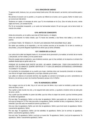 1215. ORACIÓN DE UNIDAD
Tu gracia recibí, dulzura y luz, yo nunca merecí tanto amor. Mi vida renació se iluminó, de la sombra pasé a
la luz.
Me abriste el corazón con tu perdón, y mi pecho se inflamó en el ardor, con tu gracia, Señor mi dolor curó,
ya nunca tuve más temor.
Tardamos en captar, el mensaje de amor, que Tú me enseñaste en la Cruz. Dos mil años de error, veinte
siglos de horror, y la verdad triunfó.
Por fin la humanidad recapacitó, y un canto de hermandad entonó. El sol nos guió, de la tierra brotó: la
oración de unidad.
1216. ANTES DE CONOCERTE
Antes de conocerte, yo no sabía, que eras el Cristo bueno y mi alegría.
Antes de conocerte no había notado, que Tú haces las estrellas, a las flores más bellas y a la vida un
poema.
LO TENGO TODO, TE TENGO A TI, TE DOY LAS GRACIAS POR HACERME FELIZ. (BIS)
Sin saber que existías yo te esperaba, y en mis noches oscuras yo te buscaba. En el aire tu nombre yo
escuchaba, y de pronto llegaste trayéndome la dicha que yo tanto anhelaba.
1217. RUIDOS DE LA CALLE
Los ruidos de la calle han llegado hasta mí, el concierto de la perversión y la maldad, el sonido de la muerte
y del pecado, se han colado y no los puedo sacar.
Escucho quejas sobre el gobierno, que el ateismo avanza, que no hay caridad, en la esquina un anciano fue
asaltado desde lejos la gente sólo lo ve.
PORQUE SE OLVIDAN QUE EXISTE UN DIOS DE AMOR, COMPLICAN TODO CON INVENTOS SIN
RAZÓN Y DE SU AMOR EL QUIERE VERTIR EN TI Y CON LOS BRAZOS EXTENDIDOS, ESPERANDO
TU CARGA Y TU DOLOR.
Un muchacho ha conquistado en su sueño una mujer, mientras otros van buscando diversión en el placer,
una riña en el hogar causó separación y sus hijos crecerán ya sin amor.
Las calles en silencio el concierto terminó, las taquillas se cerraron la trompeta ya sonó, cementerios se
llenaron y la ciencia ya cesó, los inventos fracasaron porque vino mi Señor.
1218. TE AGRADEZCO, SEÑOR
Voy a seguir una luz en lo alto. Voy a oír una voz que me llama, voy a subir la montaña y estar aún más
cerca de Dios y rezar.
Voy a gritar y este mundo me oirá, y me seguirá todo este camino, y ayudará a mostrar cómo es este grito
de amor y de fe.
Voy a pedir que las estrellas no paren de brillar, que los niños no dejen de sonreír, que los hombres jamás
se olviden de agradecer.
Por eso digo: Te agradezco, Señor, un día más; te agradezco, Señor, que puedo ver. ¿Qué sería de mí, sin
la fe que yo tengo en Ti? Por más que sufra, te agradezco, Señor; también te lloro, te agradezco, Señor, por
entender, que todo esto me enseña el camino que lleva a Ti.
Una vez más; te agradezco, Señor, por otro día; te agradezco, Señor, que el sol nació, te agradezco, Señor,
nuevamente agradezco, Señor.
Por eso digo: Te agradezco, Señor, por las estrellas; te agradezco, Señor, por la sonrisa; te agradezco,
Señor, nuevamente agradezco, Señor.
Una vez más: Te agradezco, Señor; (voz) por un nuevo día. Te agradezco, Señor, (voz) por la esperanza. Te
agradezco, Señor, nuevamente agradezco, Señor.
 