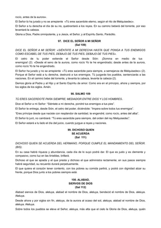 rocío, antes de la aurora».
El Señor lo ha jurado y no se arrepiente «Tú eres sacerdote eterno, según el rito de Melquisedec».
El Señor a tu derecha el día de su ira, quebrantará a los reyes. En su camino beberá del torrente, por eso
levantará la cabeza.
Gloria a Dios, Padre omnipotente, y a Jesús, el Señor, y al Espíritu Santo, Paráclito.
97. DICE EL SEÑOR A MI SEÑOR
(Sal 109)
DICE EL SEÑOR A MI SEÑOR: «SIÉNTATE A MI DERECHA HASTA QUE PONGA A TUS ENEMIGOS
COMO ESCABEL DE TUS PIES, DEBAJO DE TUS PIES, DEBAJO DE TUS PIES».
El cetro de tu poder extiende el Señor desde Sión: ¡Domina en medio de tus
enemigos! (2). «Desde el seno de la aurora, como rocío Yo te he engendrado; desde antes de la aurora,
como rocío Yo te he engendrado.
El Señor ha jurado y no se arrepiente: «Tú eres sacerdote para siempre, a semejanza de Melquisedec» (2).
Porque el Señor está a tu derecha, destruirá a tus enemigos. Tú juzgarás los pueblos, sentenciarás a las
naciones. En el camino bebe del torrente, y levanta la cabeza, levanta la cabeza (2).
Demos gloria al Padre y al Hijo y al Santo Espíritu de amor. Como era en el principio, ahora y siempre, por
los siglos de los siglos. Amén.
98. SALMO 109
TÚ ERES SACERDOTE PARA SIEMPRE; MEDIADOR ENTRE DIOS Y LOS HOMBRES.
Dice el Señor a mi Señor: “Siéntate a mi derecha, pondré tus enemigos a tus pies”.
El Señor te entrega, desde Sión, el cetro del poder, diciéndote: “Impera sobre todos tus enemigos”.
“Eres príncipe desde que naciste con resplandor de santidad, te engendré; como rocío, antes del alba”.
El Señor lo juró, no cambiará: “Tú eres sacerdote para siempre, del orden del rey Melquisedec”.
El Señor estará a tu lado el día del juicio, cuando juzgue a reyes y naciones.
99. DICHOSO QUIEN
SE ACUERDA
(Sal 111)
DICHOSO QUIEN SE ACUERDA DEL HERMANO, PORQUE CUMPLE EL MANDAMIENTO DEL SEÑOR.
(BIS).
En su casa habrá riqueza y abundancia, cada día de lo suyo podrá dar. El que es justo y es clemente y
compasivo, como luz en las tinieblas, brillará.
Dichoso el que se apiada y el que presta y dichoso el que administra rectamente; en sus pasos siempre
habrá seguridad, su recuerdo durará perpetuamente.
El que quiera el corazón tener contento, con los pobres su comida partirá, y podrá con dignidad alzar su
frente, porque Dios junto a los pobres siempre está.
100. ALABAD,
SIERVOS DE DIOS
(Sal 112)
Alabad siervos de Dios, aleluya, alabad el nombre de Dios, aleluya, bendecid el nombre de Dios, aleluya.
Aleluya.
Desde ahora y por siglos sin fin, aleluya, de la aurora al ocaso del sol, aleluya, alabad el nombre de Dios,
aleluya. Aleluya.
Sobre todos los pueblos se eleva el Señor, aleluya, más alta que el cielo la Gloria de Dios, aleluya, quién
 