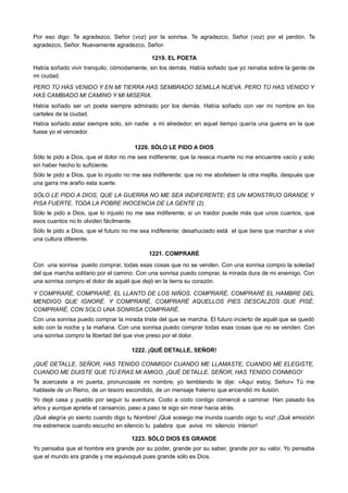 Por eso digo: Te agradezco, Señor (voz) por la sonrisa. Te agradezco, Señor (voz) por el perdón. Te
agradezco, Señor. Nuevamente agradezco, Señor.
1219. EL POETA
Había soñado vivir tranquilo, cómodamente, sin los demás. Había soñado que yo reinaba sobre la gente de
mi ciudad.
PERO TÚ HAS VENIDO Y EN MI TIERRA HAS SEMBRADO SEMILLA NUEVA. PERO TÚ HAS VENIDO Y
HAS CAMBIADO MI CAMINO Y MI MISERIA.
Había soñado ser un poeta siempre admirado por los demás. Había soñado con ver mi nombre en los
carteles de la ciudad.
Había soñado estar siempre solo, sin nadie a mi alrededor, en aquel tiempo quería una guerra en la que
fuese yo el vencedor.
1220. SÓLO LE PIDO A DIOS
Sólo le pido a Dios, que el dolor no me sea indiferente; que la reseca muerte no me encuentre vacío y solo
sin haber hecho lo suficiente.
Sólo le pido a Dios, que lo injusto no me sea indiferente; que no me abofeteen la otra mejilla, después que
una garra me araño esta suerte.
SÓLO LE PIDO A DIOS, QUE LA GUERRA NO ME SEA INDIFERENTE; ES UN MONSTRUO GRANDE Y
PISA FUERTE, TODA LA POBRE INOCENCIA DE LA GENTE (2).
Sólo le pido a Dios, que lo injusto no me sea indiferente; si un traidor puede más que unos cuantos, que
esos cuantos no lo olviden fácilmente.
Sólo le pido a Dios, que el futuro no me sea indiferente; desahuciado está el que tiene que marchar a vivir
una cultura diferente.
1221. COMPRARÉ
Con una sonrisa puedo comprar, todas esas cosas que no se venden. Con una sonrisa compro la soledad
del que marcha solitario por el camino. Con una sonrisa puedo comprar, la mirada dura de mi enemigo. Con
una sonrisa compro el dolor de aquél que dejó en la tierra su corazón.
Y COMPRARÉ, COMPRARÉ. EL LLANTO DE LOS NIÑOS. COMPRARÉ, COMPRARÉ EL HAMBRE DEL
MENDIGO QUE IGNORÉ. Y COMPRARÉ, COMPRARÉ AQUELLOS PIES DESCALZOS QUE PISÉ,
COMPRARÉ, CON SOLO UNA SONRISA COMPRARÉ.
Con una sonrisa puedo comprar la mirada triste del que se marcha. El futuro incierto de aquél que se quedó
solo con la noche y la mañana. Con una sonrisa puedo comprar todas esas cosas que no se venden. Con
una sonrisa compro la libertad del que vive preso por el dolor.
1222. ¡QUÉ DETALLE, SEÑOR!
¡QUÉ DETALLE, SEÑOR, HAS TENIDO CONMIGO! CUANDO ME LLAMASTE, CUANDO ME ELEGISTE,
CUANDO ME DIJISTE QUE TÚ ERAS MI AMIGO, ¡QUÉ DETALLE, SEÑOR, HAS TENIDO CONMIGO!
Te acercaste a mi puerta, pronunciaste mi nombre; yo temblando te dije: «Aquí estoy, Señor» Tú me
hablaste de un Reino, de un tesoro escondido, de un mensaje fraterno que encendió mi ilusión.
Yo dejé casa y pueblo por seguir tu aventura. Codo a codo contigo comencé a caminar. Han pasado los
años y aunque aprieta el cansancio, paso a paso te sigo sin mirar hacia atrás.
¡Qué alegría yo siento cuando digo tu Nombre! ¡Qué sosiego me inunda cuando oigo tu voz! ¡Qué emoción
me estremece cuando escucho en silencio tu palabra que aviva mi silencio interior!
1223. SÓLO DIOS ES GRANDE
Yo pensaba que el hombre era grande por su poder, grande por su saber, grande por su valor. Yo pensaba
que el mundo era grande y me equivoqué pues grande sólo es Dios.
 