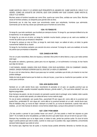 SUBE HASTA EL CIELO Y LO VERÁS QUÉ PEQUEÑITO EL MUNDO ES. SUBE HASTA EL CIELO Y LO
VERÁS. COMO UN JUGUETE DE CRISTAL QUE CON CARIÑO HAY QUE CUIDAR, SUBE HASTA EL
CIELO Y LO VERÁS.
Muchas veces el hombre buscaba ser como Dios, quería ser como Dios, soñaba ser como Dios. Muchas
veces el hombre soñaba y se despertó pues grande sólo es Dios.
Caminando por la vida hay veces que encontrarás cosas que extrañarás, hombres que admirarás.
Caminando por la vida hay veces que pensarás que el hombre es como Dios.
1224. YO TENGO FE
Yo tengo fe, que todo cambiará, que triunfará por siempre el amor. Yo tengo fe, que siempre brillará la luz de
la esperanza, no se apagará jamás.
Yo tengo fe, yo creo en el amor, yo tengo fe, también mucha ilusión, porque yo sé, será una realidad, el
mundo de justicia que ya empieza a despertar.
Yo tengo fe, porque yo creo en Dios; yo tengo fe, será todo mejor; se callará el odio y el dolor, la gente
nuevamente hablará de su ilusión.
Yo tengo fe, los hombres cantarán una canción de amor universal. Yo tengo fe, será una realidad, el mundo
de justicia que ya empieza a despertar.
1225. DANZA A MI PAÍS
Vivo en un país maravilloso, lleno de riqueza y voluntad; Dios pintó mi alma blanco y rojo y por nada cambio
este lugar.
Mi pueblo es valiente y generoso, pobre pero rico en dignidad, y ni el sufrimiento ni el enojo, le han hecho
que deje de danzar.
Y ASÍ DANZA, DANZA, DANZA CON SUS PENAS, CON SUS ALEGRÍAS, CON SU CAMINAR. DANZA,
DANZA, DANZA PORQUE ESPERA QUE EL DIOS DE LA VIDA LO LIBERARÁ.
Si vas a vivir en otras tierras, diles lo que pasa aquí en verdad, cuéntales que el odio y la miseria no nos han
podido doblegar.
Habla de toda la gente buena que ha dado su vida por la paz, y que tras su muerte los que quedan, se han
unido para continuar.
1226. AÚN QUEDA DIOS
Sentado en un café viendo lluvia caer, recordando él pensaba en el ayer, en aquella juventud que se
encuentra tan atrás ¡aquella mocedad! aquellos tiempos ¿dónde están? ¿ Por qué tanta soledad? con una
lágrima preguntaba.
Eran tiempos de pasión, de dar el corazón sin pensarlo cuando todo lo arriesgó: amor, lealtad, dolor cuando
todo se jugó, cuando todo apostó y la ruleta del amor nunca nada le pagó.
Yo oía al viento contestarle: aún queda Dios, ¡escúchalo! Él aún sigue ahí, como allá en tu juventud aún
queda Dios, ¡entiéndelo! Él aún sigue ahí, como allá en tu juventud sentado en un café viendo lluvia caer,
Dios le hablaba ¡Hey, yo nunca te dejé ! siempre a tu lado fui, yo nunca te abandoné, cuando más solo tú
estabas, yo con más fuerzas te abracé, nunca hemos estado lejos, aunque otros piensen lo contrario.
1227. CON Y POR AMOR
¿Te has puesto a pensar lo que puedes hacer con amor? ¿Te has puesto a medir tan siquiera su gran
valor?. Yo no hablo de amor de palabras, yo hablo de amor que sabe hacer, dar por el otro lo que por ti das.
Siempre hay montañas que no te dejan amar, si tratas tú solo, jamás las podrías quitar. Es dura la lucha
seguir cuando parece que solo tú estás, cuando tú creas que no puedes más, sigue adelante y encontrarás
siempre habrá alguien que está sin amor.
De muchos ojos, lágrimas has de quitar, a muchas bocas podrás alimentar, llenando su hambre de paz,
 