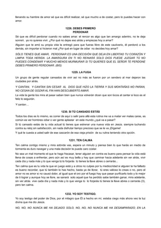 llenando su hambre de amor sé que es difícil realizar, sé que mucho a de costar, pero lo puedes hacer con
amor.
1228. DEBES PRIMERO
PERDONAR
Sé que es difícil perdonar cuando no sabes amar. el rencor es algo que tan amargo adentro, no te deja
sonreír, ya no quieres vivir. ¿Por qué no dejas eso atrás y empiezas hoy a amar?
Alguien que te amó su propia vida la entregó para que fueras libre de este cautiverio, él perdonó a los
demás, sin importar si hicieron mal ¿Por qué en lugar de odiar no decides hoy amar?
SÓLO TIENES QUE AMAR, PERDONAR ES UNA DECISIÓN QUE DEJA EN LIBERTAD TU CORAZÓN Y
LIMPIA TODA HERIDA. LA AMARGURA EN TI NO REINARÁ SOLO DIOS PUEDE JUZGAR TÚ NO
PUEDES CONDENAR Y MUCHO MENOS MURMURAR SI TÚ QUIERES QUE EL SEÑOR TE PERDONE
DEBES PRIMERO PERDONAR. (BIS)
1229. LA FUGA
Un grupo de gente regular cansados de vivir así no más se fueron por un sendero al mar dejaron las
ciudades por atrás.
Y CANTAN, Y CANTAN SIN CESAR AL DIOS QUE HIZO LA TIERRA Y SUS MONTAÑAS NO PARAN,
NO CESAN DE GOZAR AL FIN HAN DESCUBIERTO AMAR.
La vida la gente los mira al pasar saben bien que nunca volverán dicen que son locos al cantar si loco es el
feliz lo seguirán.
Y cantan…
1230. SI TÚ CANSADO ESTÁS
Todos los días es lo mismo, es correr de aquí o salir para allá esta rutina me va a matar ver malas caras, es
común es ver hombres odiar o ver gente aplastar en este mundo ¿qué va a pasar?
Si tú cansado estás de tu vida actual tú tienes que estrenar una nueva vida en Jesús. siempre luchando
contra su reloj sin satisfacción, sin nada disfrutar tiempo precioso que se le va ¡Dígame!
Y qué le cuesta a usted salir de ese cascarón de esa vieja prisión de su rutina teniendo otra opción.
1231. TEN CALMA
Ten calma contigo mismo y mira adónde vas, espera un minuto y piensa bien lo que harás en medio de
tormenta es duro navegar y una mala decisión te puede caro costar.
No sea un mal momento el que te haga fracasar, tener alguien en contra es bueno para pensar la vida está
llena de cosas a enfrentar, pero aún así es muy bella y hay que caminar hacia adelante sin ver atrás, vivir
cada día y nada más y lo que venga tú lo forjarás tú tienes la llave abres o cerrarás...
Ten calma que es tu vida la que en juego está y a otros no culpes por tu mediocridad si alguien te ha fallado
es bueno recordar, que tú también lo has hecho, basta ya de llorar, tú eres valioso lo creas o no, pero el
amor no es amor si no causó dolor, al igual que el oro por el fuego hay que pasar purificarlo todo y lo mejor
de ti lograr y aunque hoy se llore, se sanará solo aquel que ha perdido sabe también ganar, mira adelante,
sin ver atrás vive cada día y nada más y lo que venga tú lo forjarás tú tienes la llave abres o cerrarás (3),
pero ten calma.
1232. YO SOY TESTIGO.
Yo soy testigo del poder de Dios, por el milagro que Él a hecho en mí, estaba ciego más ahora veo la luz
divina que me dio Jesús.
NO, NO, NO NUNCA ME HA DEJADO SOLO, NO, NO, NO NUNCA ME HA DESAMPARADO; EN LA
 