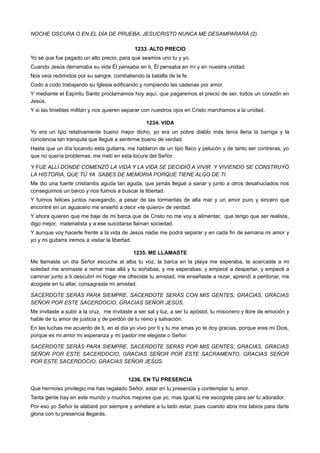 NOCHE OSCURA O EN EL DÍA DE PRUEBA, JESUCRISTO NUNCA ME DESAMPARARÁ (2).
1233. ALTO PRECIO
Yo sé que fue pagado un alto precio, para que seamos uno tu y yo.
Cuando Jesús derramaba su vida Él pensaba en ti, Él pensaba en mí y en nuestra unidad.
Nos veía redimidos por su sangre, combatiendo la batalla de la fe.
Codo a codo trabajando su Iglesia edificando y rompiendo las cadenas por amor.
Y mediante el Espíritu Santo proclamamos hoy aquí, que pagaremos el precio de ser, todos un corazón en
Jesús.
Y si las tinieblas militan y nos quieren separar con nuestros ojos en Cristo marchamos a la unidad.
1234. VIDA
Yo era un tipo relativamente bueno mejor dicho, yo era un pobre diablo más tenía llena la barriga y la
conciencia tan tranquila que llegué a sentirme bueno de verdad.
Hasta que un día tocando esta guitarra, me hablaron de un tipo flaco y pelucón y de tanto ser contreras, yo
que no quería problemas, me metí en esta locura del Señor.
Y FUE ALLÍ DONDE COMENZÓ LA VIDA Y LA VIDA SE DECIDIÓ A VIVIR Y VIVIENDO SE CONSTRUYÓ
LA HISTORIA, QUE TÚ YA SABES DE MEMORIA PORQUE TIENE ALGO DE TI.
Me dio una fuerte cristianitis aguda tan aguda, que jamás llegué a sanar y junto a otros desahuciados nos
conseguimos un barco y nos fuimos a buscar la libertad.
Y fuimos felices juntos navegando, a pesar de las tormentas de alta mar y un amor puro y sincero que
encontré en un aguacero me enseñó a decir «te quiero» de verdad.
Y ahora quieren que me baje de mi barca que de Cristo no me voy a alimentar, que tengo que ser realista,
digo mejor, materialista y a ese suicidarse llaman sociedad.
Y aunque voy hacerle frente a la vida de Jesús nadie me podrá separar y en cada fin de semana mi amor y
yo y mi guitarra iremos a visitar la libertad.
1235. ME LLAMASTE
Me llamaste un día Señor escuche al alba tu voz, la barca en la playa me esperaba, te acercaste a mi
soledad me animaste a remar mas allá y tu soñabas, y me esperabas; y empecé a despertar, y empecé a
caminar junto a ti descubrí mi hogar me ofreciste tu amistad, me enseñaste a rezar, aprendí a perdonar, me
acogiste en tu altar, consagraste mi amistad.
SACERDOTE SERÁS PARA SIEMPRE, SACERDOTE SERÁS CON MIS GENTES; GRACIAS, GRACIAS
SEÑOR POR ESTE SACERDOCIO, GRACIAS SEÑOR JESÚS.
Me invitaste a subir a la cruz, me invitaste a ser sal y luz, a ser tu apóstol, tu misionero y llore de emoción y
hable de tu amor de justicia y de perdón de tu reino y salvación.
En las luchas me acuerdo de ti, en el día yo vivo por ti y tu me amas yo te doy gracias, porque eres mi Dios,
porque es mi amor mi esperanza y mi pastor me elegiste o Señor.
SACERDOTE SERÁS PARA SIEMPRE, SACERDOTE SERÁS POR MIS GENTES; GRACIAS, GRACIAS
SEÑOR POR ESTE SACERDOCIO, GRACIAS SEÑOR POR ESTE SACRAMENTO, GRACIAS SEÑOR
POR ESTE SACERDOCIO, GRACIAS SEÑOR JESÚS.
1236. EN TU PRESENCIA
Que hermoso privilegio me has regalado Señor, estar en tu presencia y contemplar tu amor.
Tanta gente hay en este mundo y muchos mejores que yo, mas igual tú me escogiste para ser tu adorador.
Por eso yo Señor te alabaré por siempre y anhelaré a tu lado estar, pues cuando abra mis labios para darte
gloria con tu presencia llegarás.
 