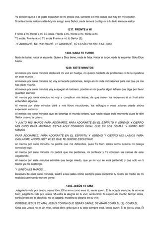 Yo sé bien que a ti te gusta escuchar de mi propia voz, contarte a ti mis cosas que hay en mi corazón.
Si antes fuiste inalcanzable hoy mi amigo eres Señor, nada temeré contigo si a tu lado siempre estoy.
1237. FRENTE A MÍ
Frente a mí, frente a mí Tú estás. Frente a mí, frente a mí, frente a mí.
Tú estás. Frente a mí, Tú estás Frente a mí, tú Señor (2).
TE ADORARÉ, ME POSTRARÉ. TE ADORARÉ, TÚ ESTÁS FRENTE A MÍ. (BIS)
1238. NADA TE TURBE
Nada te turbe, nada te espante. Quien a Dios tiene, nada le falta. Nada te turbe, nada te espante. Sólo Dios
basta.
1239. SIETE MINUTOS
Al menos por siete minutos declararé mi voz en huelga, no quiero hablarte de problemas ni de la injusticia
en este mundo.
Al menos por siete minutos no voy a hacerte peticiones, tengo en mi vida mil razones para ver que ya me
has dado mucho.
Al menos por siete minutos voy a apagar el noticiero, pondré en mi puerta algún letrero que diga por favor
guarden silencio.
Al menos por siete minutos no voy a complicar mis letras, de que sirven los teoremas si al final sólo
entienden algunos.
Al menos por siete minutos daré a mis libros vacaciones, los teólogos y otros autores desde ahora
esperarán su turno.
Al menos por siete minutos que se detenga el mundo entero, que nadie toque este momento pues te diré
Señor cuanto te quiero.
Y JUNTO MIS MANOS PARA ADORARTE, PARA ADORARTE EN EL ESPÍRITU Y VERDAD, Y CIERRO
MIS OJOS PARA MIRARME ESTÁS AQUÍ CONMIGO IGUAL QUE EN LOS DEMÁS. Y JUNTO MIS
MANOS .
PARA ADORARTE, PARA ADORARTE EN EL ESPÍRITU Y VERDAD Y CIERRO MIS LABIOS PARA
CALLARME, AHORA SOY YO EL QUE TE QUIERE ESCUCHAR.
Al menos por siete minutos no pediré que me defiendas, pues Tú bien sabes como acecha mi colega
conocido tuyo.
Al menos por siete minutos no pediré que me perdones, mi confesor y Tú conocen las caídas de este
vagabundo.
Al menos por siete minutos admitiré que tengo miedo, que ya mi voz se está partiendo y que solo en ti
Señor yo me sostengo.
Y JUNTO MIS MANOS.....
Después de esos siete minutos, saldré a las calles como siempre para encontrar tu rostro en medio de mi
realidad caminando con mi gente.
1240. JESÚS TE AMA
Juégate la vida por Jesús, serás libre; Él te ama como eres tú, serás joven; Él te acepta siempre, te conoce
bien; juégate la vida por Jesús. Muestra la alegría en tu vivir, serás libre; te esperó de mucho tiempo atrás,
serás joven; no te clasifica, no te juzgará; muestra la alegría en tu vivir.
PORQUE JESÚS TE AMA, JESÚS CONFÍA QUE SERÁS CAPAZ, DE AMAR COMO ÉL (3). COMO ÉL.
Grita que Jesús no es un mito, serás libre; grita que a tu lado siempre está, serás joven; Él te dio su vida, Él
 