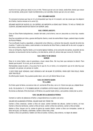 murió en la cruz; grita que Jesús no es un mito. Tienes que ser uno con Jesús, serás libre; tienes que crecer
con los demás, serás joven; hazlo humildemente y con sencillez; tienes que ser uno con Jesús.
1241. DÉJAME NACER
Tú conoces la dureza que hay en mí y la terquedad que hay en mi corazón, son las cosas que me alejaron
de ti Señor, hazme renacer en tu amor (2).
DÉJAME NACER DE NUEVO (3), OH SEÑOR, NO IMPORTA LA EDAD QUE TENGA, TÚ NO LA TIENES EN
CUENTA, DÉJAME NACER DE NUEVO OH SEÑOR. (BIS)
1242. CREDO (ASCOY)
Creo en Dios Padre todopoderoso, creador del cielo y de la tierra; creo en Jesucristo su único hijo, nuestro
Señor.
Que fue concebido por obra y gracia del Espíritu Santo y nació de santa María Virgen, padeció bajo el poder
de Poncio Pilatos.
Fue crucificado muerto y sepultado, y descendió a los infiernos, y al tercer día resucitó, resucitó de entre los
muertos. Y subió a los cielos y está sentado a la derecha de Dios Padre y desde allí ha de venir a juzgar a
los vivos y a los muertos.
Creo en el Espíritu, Espíritu Santo y en la santa Iglesia Católica, en la comunión de santos, el perdón de los
pecados, la resurrección de los muertos; y la vida eterna, amén (2), ahora más que nunca (2). Amén (6).
1243. ERES TÚ MI ÚNICO
SEÑOR
Eres tú mi único Señor, eres tú grandioso y buen Jesús Dios. Sé muy bien que siempre te ofendí. Pero
desde que te perdí. Ya no sé, ya no sé cómo vivir.
Demasiadas cosas te pedí, y muy poco fue lo que di, fui un tonto y no comprendí; que en la vida hay que
compartir, sin pensar, sin pensar en recibir.
Y HOY PIDO QUE VENGAS, QUE VENGAS A MÍ. MI ALMA TE ESPERA, PARA SER TAN FELIZ, PARA
SER TAN FELIZ.
Es difícil poder resistir. Hoy quisiera poder decir, ven a mí ¡oh Señor! llena mi ser.
1244. ES CRISTO QUIEN
TE LLAMA
Es Cristo quien te llama, se acerca más a ti, sonriendo Él te dice, ven a mí. Cierra tus ojos ya y déjate llevar.
SI ÉL TE ELIGIÓ A TI, Y TÚ DEBES DECIR, SÍ SEÑOR, ESTOY AQUÍ, ESTÁS EN MÍ. (BIS)
No temas su llamado, Él te iluminará, si Él llama a tu puerta hazlo entrar, y así podrás a todos dar su amor.
1245. SALMO DE ALABANZA ETERNA
Cantaré un salmo de alabanza al Señor y responderemos a tu salmo con amor.
SALMO DE ALABANZA ETERNA, SALMO QUE NO TIENE FIN.
Canten a Dios creaturas, canten a Dios sin cesar, canten también las alturas, canten la tierra y el mar.
Canten a Dios los tambores, canten a Dios al tocar, canten a Dios los cantores, canten a Dios al bailar.
Alaben a Dios, toquen con fe, canten la gloria de nuestro Señor, canten a Dios con trompetas, canten al
Dios de la paz; con flautas y clarinetes, canten a Dios más y más.
Canten a Dios con panderos, hablen con Dios al cantar; noches y días enteros, no dejen de alabar.
 