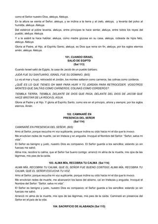 como el Señor nuestro Dios, aleluya. Aleluya.
En la altura se sienta el Señor, aleluya, y se inclina a la tierra y al cielo, aleluya, y levanta del polvo al
humilde, aleluya. Aleluya.
Del estiércol al pobre levanta, aleluya, entre príncipes le hace sentar, aleluya, entre todos los reyes del
pueblo, aleluya. Aleluya.
Y a la estéril la hace habitar, aleluya, como madre gozosa en su casa, aleluya, rodeada de hijos feliz,
aleluya. Aleluya.
Gloria al Padre, al Hijo, al Espíritu Santo, aleluya, es Dios que reina sin fin, aleluya, por los siglos eternos
amén, aleluya. Aleluya.
101. CUANDO ISRAEL
SALIÓ DE EGIPTO
(Sal 113)
Cuando Israel salió de Egipto, la casa de Jacob de un pueblo bárbaro.
JUDÁ FUE SU SANTUARIO, ISRAEL FUE SU DOMINIO. (BIS)
Lo vio el mar y huyó, retrocedió el Jordán, los montes saltaron como carneros, las colinas como corderos.
¿QUÉ ES LO QUE TIENES OH MAR PARA HUIR Y TÚ JORDÁN PARA RETROCEDER, VOSOTROS
MONTES QUE SALTÁIS COMO CARNEROS, COLINAS COMO CORDEROS?
TIEMBLA TIERRA, TIEMBLA, DELANTE DE DIOS QUE PASA, DELANTE DEL DIOS DE JACOB QUE
HACE BROTAR DE LA ROCA EL AGUA.
Gloria al Padre y al Hijo. Y gloria al Espíritu Santo, como era en el principio, ahora y siempre, por los siglos
eternos. Amén.
102. CAMINARÉ EN
PRESENCIA DEL SEÑOR
(Sal 114)
CAMINARÉ EN PRESENCIA DEL SEÑOR. (BIS)
Amo al Señor, porque escucha mi voz suplicante, porque inclina su oído hacia mí el día que lo invoco.
Me envolvían redes de muerte, caí en tristeza y en angustia. Invoqué el Nombre del Señor: “Señor, salva mi
vida”.
El Señor es benigno y justo, nuestro Dios es compasivo. El Señor guarda a los sencillos; estando yo sin
fuerzas me salvó.
Alma mía, recobra tu calma, que el Señor fue bueno contigo: arrancó mi alma de la muerte, mis ojos de las
lágrimas, mis pies de la caída.
103. ALMA MÍA, RECOBRA TU CALMA (Sal 114)
ALMA MÍA, RECOBRA TU CALMA, QUE EL SEÑOR FUE BUENO CONTIGO; ALMA MÍA, RECOBRA TU
CALMA, QUE EL SEÑOR ESCUCHA TU VOZ.
Amo al Señor, porque escucha mi voz suplicante, porque inclina su oído hacia mí el día que lo invoco.
Me envolvían redes de muerte, me alcanzaron los lazos del abismo, caí en tristezas y angustia. Invoqué el
Nombre del Señor: “Señor, salva mi vida”.
El Señor es benigno y justo, nuestro Dios es compasivo; el Señor guarda a los sencillos: estando yo sin
fuerzas me salvó.
Arrancó mi alma de la muerte, mis ojos de las lágrimas, mis pies de la caída. Caminaré en presencia del
Señor en el país de la vida.
104. SACRIFICIO DE ALABANZA (Sal 115)
 