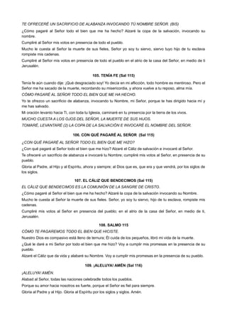TE OFRECERÉ UN SACRIFICIO DE ALABANZA INVOCANDO TÚ NOMBRE SEÑOR. (BIS)
¿Cómo pagaré al Señor todo el bien que me ha hecho? Alzaré la copa de la salvación, invocando su
nombre.
Cumpliré al Señor mis votos en presencia de todo el pueblo.
Mucho le cuesta al Señor la muerte de sus fieles, Señor yo soy tu siervo, siervo tuyo hijo de tu esclava
rompiste mis cadenas.
Cumpliré al Señor mis votos en presencia de todo el pueblo en el atrio de la casa del Señor, en medio de ti
Jerusalén.
105. TENÍA FE (Sal 115)
Tenía fe aún cuando dije: ¡Qué desgraciado soy! Yo decía en mi aflicción, todo hombre es mentiroso. Pero el
Señor me ha sacado de la muerte, recordando su misericordia, y ahora vuelve a tu reposo, alma mía.
CÓMO PAGARÉ AL SEÑOR TODO EL BIEN QUE ME HA HECHO.
Yo te ofrezco un sacrificio de alabanza, invocando tu Nombre, mi Señor, porque te has dirigido hacia mí y
me has salvado.
Mi oración levanto hacia Ti, con toda tu Iglesia, caminaré en tu presencia por la tierra de los vivos.
MUCHO CUESTA A LOS OJOS DEL SEÑOR, LA MUERTE DE SUS HIJOS.
TOMARÉ, LEVANTARÉ (2) LA COPA DE LA SALVACIÓN E INVOCARÉ EL NOMBRE DEL SEÑOR.
106. CON QUÉ PAGARÉ AL SEÑOR (Sal 115)
¿CON QUÉ PAGARÉ AL SEÑOR TODO EL BIEN QUE ME HIZO?
¿Con qué pagaré al Señor todo el bien que me hizo? Alzaré el Cáliz de salvación e invocaré al Señor.
Te ofreceré un sacrificio de alabanza e invocaré tu Nombre; cumpliré mis votos al Señor, en presencia de su
pueblo.
Gloria al Padre, al Hijo y al Espíritu, ahora y siempre; al Dios que es, que era y que vendrá, por los siglos de
los siglos.
107. EL CÁLIZ QUE BENDECIMOS (Sal 115)
EL CÁLIZ QUE BENDECIMOS ES LA COMUNIÓN DE LA SANGRE DE CRISTO.
¿Cómo pagaré al Señor el bien que me ha hecho? Alzaré la copa de la salvación invocando su Nombre.
Mucho le cuesta al Señor la muerte de sus fieles. Señor, yo soy tu siervo, hijo de tu esclava, rompiste mis
cadenas.
Cumpliré mis votos al Señor en presencia del pueblo; en el atrio de la casa del Señor, en medio de ti,
Jerusalén.
108. SALMO 115
CÓMO TE PAGAREMOS TODO EL BIEN QUE HICISTE.
Nuestro Dios es compasivo está lleno de ternura; Él cuida de los pequeños, libró mi vida de la muerte.
¿Qué le daré a mi Señor por todo el bien que me hizo? Voy a cumplir mis promesas en la presencia de su
pueblo.
Alzaré el Cáliz que da vida y alabaré su Nombre. Voy a cumplir mis promesas en la presencia de su pueblo.
109. ¡ALELUYA! AMÉN (Sal 116)
¡ALELUYA! AMÉN.
Alabad al Señor, todas las naciones celebradle todos los pueblos.
Porque su amor hacia nosotros es fuerte, porque el Señor es fiel para siempre.
Gloria al Padre y al Hijo. Gloria al Espíritu por los siglos y siglos. Amén.
 