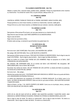 110. ALABAD A NUESTRO DIOS (Sal 116)
Alabad a nuestro Dios, naciones todas, pueblos todos, ¡alabadle!. Porque ha engrandecido entre nosotros
su misericordia. Y la verdad de nuestro Dios, es para siempre, aleluya amén. (3)
111. CANTAD AL SEÑOR
(Sal 116)
CANTAD AL SEÑOR, PUEBLOS TODOS DE LA TIERRA, NACIONES, DADLE GLORIA. (BIS)
Porque grande es su amor hacia nosotros, es eterna su misericordia, naciones, dadle gloria.
Porque firme es su amor hacia nosotros, su fidelidad dura por siempre, naciones, dadle gloria.
112. ADONAI LI LO IRÁ
(Sal 117)
Dad gracias a Dios porque Él es bueno, por que para siempre es su misericordia (2).
Diga ahora la casa de Israel, QUE PARA SIEMPRE ES SU MISERICORDIA.
Diga la casa de Aarón...
Digan ahora los que temen a Dios...
El Señor está conmigo, no temeré lo que el hombre me pueda hacer (3).
113. ESTE ES EL DÍA
EN QUE ACTUÓ EL SEÑOR
(Sal 117)
No he de morir, QUE VIVIRÉ (BIS). Para cantar, LAS HAZAÑAS DEL SEÑOR.
Me castigó, ME CASTIGÓ (BIS). Pero no ME DEJÓ EN LA MUERTE.
Dad gracias al Señor porque es bueno, POR QUE ES ETERNA SU MISERICORDIA. Que lo diga la casa de
Israel, ES ETERNA... Que lo diga la casa de Aarón... Que lo digan los fieles del Señor...
Mejor es confiar en el Señor QUE FIARSE DE LOS HOMBRES. Mejor es apoyarse en el Señor, QUE
CONFIAR EN LOS INTELIGENTES.
Me rodeaban, ME RODEABAN (BIS). En el nombre del Señor LOS RECHACÉ. Me empujaban, ME
EMPUJABAN (BIS). Pero el Señor ME AYUDÓ.
Escuchad, hay cantos de victoria EN LAS TIENDAS DE LOS JUSTOS. La diestra del Señor es poderosa,
ES EXCELSA LA DIESTRA DEL SEÑOR.
No he de morir... Me castigó...
Abridme las puertas del triunfo, Y ENTRARÉ PARA DAR GRACIAS AL SEÑOR. Esta es la puerta del Señor,
LOS VENCEDORES ENTRARÁN POR ELLA.
La piedra que desecharon los arquitectos ES AHORA LA PIEDRA ANGULAR. Es el Señor quien lo ha
hecho, HA SIDO UN MILAGRO PATENTE. Este es el día en que actuó el Señor, SEA NUESTRA ALEGRÍA
Y NUESTRO GOZO.
Gloria al Padre y al Hijo, Y AL SANTO ESPÍRITU DE AMOR. Como era en el principio, ahora y siempre,
POR LOS SIGLOS DE LOS SIGLOS. AMÉN.
114. ESTE ES EL DÍA
(Sal 117)
ESTE ES EL DÍA EN QUE ACTUÓ EL SEÑOR: SEA NUESTRA ALEGRÍA Y NUESTRO GOZO. DAD
GRACIAS AL SEÑOR PORQUE ES BUENO, PORQUE ES ETERNA SU MISERICORDIA ¡ALELUYA!
Que lo diga la casa de Israel: “Es eterna su misericordia”. Que lo diga la casa de Aarón: “Es eterna su
misericordia”. Que lo digan los fieles del Señor: “Es eterna su misericordia”.
 