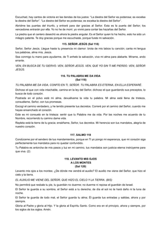 Escuchad, hay cantos de victoria en las tiendas de los justos: “La diestra del Señor es poderosa; es excelsa
la diestra del Señor”. “La diestra del Señor es poderosa; es excelsa la diestra del Señor”.
Abridme las puertas del triunfo, y entraré para dar gracias al Señor. Esta es la puerta del Señor; los
vencedores entrarán por ella. Yo no he de morir; yo viviré para contar las hazañas del Señor.
La piedra que el cantero desechó es ahora la piedra angular. Es el Señor quien lo ha hecho, esto ha sido un
milagro patente. Te doy gracias porque me escuchaste, porque fuiste mi salvación.
115. SEÑOR JESÚS (Sal 118)
Señor, Señor Jesús. Llegue hasta tu presencia mi clamor: brota de mis labios tu canción; canta mi lengua
tus palabras, alma mía, Jesús.
Sea conmigo tu mano para ayudarme, de Ti anhelo la salvación, viva mi alma para alabarte. Mírame, ando
errante.
VEN, EN BUSCA DE TU SIERVO. VEN, SEÑOR JESÚS. VEN, QUE YO SIN TI ME PIERDO. VEN, SEÑOR
JESÚS.
116. TU PALABRA ME DA VIDA
(Sal 118)
TU PALABRA ME DA VIDA, CONFÍO EN TI, SEÑOR. TU PALABRA ES ETERNA, EN ELLA ESPERARÉ.
Dichoso el que con vida intachable, camina en la ley del Señor, dichoso el que guardando sus preceptos, lo
busca de todo corazón.
Postrada en el polvo está mi alma, devuélvame la vida tu palabra. Mi alma está llena de tristeza,
consuélame, Señor, con tus promesas.
Escogí el camino verdadero, y he tenido presente tus decretos. Correré por el camino del Señor, cuando me
hayas ensanchado el corazón.
Este es mi consuelo en la tristeza: sentir que tu Palabra me da vida. Por las noches me acuerdo de tu
Nombre, recorriendo tu camino dame vida.
Repleta está la tierra de tu gracia; enséñame, Señor, tus decretos. Mi herencia son tus mandatos, alegría de
nuestro corazón.
117. SALMO 118
Condúceme por el sendero de tus mandamientos, porque en Ti yo pongo mi esperanza, que mi corazón siga
perfectamente tus mandatos para no quedar confundido.
Tu Palabra es antorcha de mis pasos y luz en mi camino, tus mandatos son justicia eterna instrúyeme para
que viva. (2)
118. LEVANTO MIS OJOS
A LOS MONTES
(Sal 120)
Levanto mis ojos a los montes: ¿De dónde me vendrá el auxilio? El auxilio me viene del Señor, que hizo el
cielo y la tierra.
EL AUXILIO ME VIENE DEL SEÑOR, QUE HIZO EL CIELO Y LA TIERRA. (BIS)
No permitirá que resbale tu pie, tu guardián no duerme; no duerme ni reposa el guardián de Israel.
El Señor te guarda a su sombra, el Señor está a tu derecha; de día el sol no te hará daño ni la luna de
noche.
El Señor te guarda de todo mal, el Señor guarda tu alma; Él guarda tus entradas y salidas, ahora y por
siempre.
Gloria al Padre y gloria al Hijo. Y la gloria al Espíritu Santo. Como era en el principio, ahora y siempre, por
los siglos de los siglos. Amén.
 