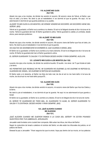 119. ALZARÉ MIS OJOS
(Sal 120)
Alzaré mis ojos a los montes, de dónde me vendrá mi socorro. Mi socorro viene de Yahvé, el Señor, que
hizo el cielo y la tierra. No dará tu pie al resbaladero ni se dormirá el que te guarda. He aquí, no se
adormecerá ni dormirá el que guarda poderoso a su pueblo.
ALZARÉ YO MIS OJOS A LOS MONTES, DE DÓNDE VENDRÁ MI SOCORRO. MI SOCORRO VIENE DEL
SEÑOR. (BIS)
Yahvé es tu guardador, el Señor es tu sombra a tu diestra. El sol no te fatigará durante el día ni la luna en la
noche. Yahvé te guardará del mal. El Señor guardará tu alma. Yahvé guardará tu salida y tu entrada, desde
ahora, para siempre poderoso.
120. ALZARÉ YO MIS OJOS
(Sal 120)
Alzaré mis ojos a los montes, de dónde vendrá mi socorro. Mi socorro viene del Señor que hizo el cielo y la
tierra. No dará tu pie al resbaladero ni se dormirá el que te guarda.
HE AQUÍ NO SE ADORMECERÁ NI DORMIRÁ EL QUE GUARDA A ISRAEL (BIS)
El Señor es tu guardador; el Señor es tu sombra a tu mano derecha. El sol no te fatigará de día ni la luna de
noche. El Señor te guardará del mal; el Señor guardará tu alma.
EL SEÑOR GUARDARÁ TU SALIDA Y TU ENTRADA DESDE AHORA Y PARA SIEMPRE, ALELUYA.
121. LEVANTO MIS OJOS A LOS MONTES (Sal 120)
Levanto mis ojos a los montes, de dónde me vendrá el auxilio. El auxilio me viene de Ti que hiciste el cielo
y la tierra.
NO PERMITIRÁ QUE RESBALE MI PIE, MI GUARDIÁN NO DUERME (2) NO DUERME NI REPOSA EL
GUARDIÁN DE ISRAEL, NO DUERME NI REPOSA MI GUARDIÁN.
El Señor está a mi derecha, el Señor me libra de todo mal, de día el sol no me hará daño ni la luna de
noche, de día el sol no me hará daño porque Él...
122. ALZARÉ MIS OJOS
(Sal 120)
Alzaré mis ojos a los montes; de dónde vendrá mi socorro, mi socorro viene del Señor que hizo los Cielos y
la tierra.
No dará tu pie al resbaladero, ni se dormirá el que te guarda. He aquí no se adormecerá el que guarda a
Israel.
El Señor es tu guardador, el Señor es tu sombra a tu diestra. El sol no te fatigará de día ni la luna de noche.
EL SEÑOR TE GUARDARÁ DE TODO MAL, EL GUARDARÁ TU ALMA, EL SEÑOR GUARDARÁ TU
SALIDA Y TU ENTRADA. DESDE AHORA Y PARA SIEMPRE. (BIS)
123. ¡QUÉ ALEGRÍA CUANDO
ME DIJERON!
(Sal 121)
¡QUÉ ALEGRÍA CUANDO ME DIJERON:“VAMOS A LA CASA DEL SEÑOR”! YA ESTÁN PISANDO
NUESTROS PIES TUS UMBRALES, JERUSALÉN.
Jerusalén está fundada como ciudad bien compacta. Allá suben las tribus, las tribus del Señor.
Según la costumbre de Israel a celebrar el nombre del Señor; en ella están los tribunales de justicia, en el
palacio de David.
Desead la paz a Jerusalén: “Vivan seguros los que te aman, haya paz dentro de tus muros, en tus palacios
 