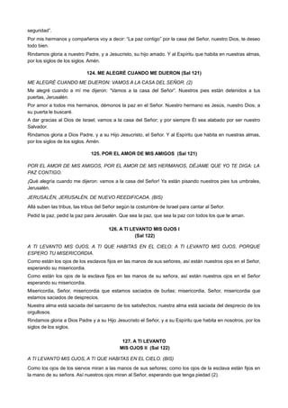 seguridad”.
Por mis hermanos y compañeros voy a decir: “La paz contigo” por la casa del Señor, nuestro Dios, te deseo
todo bien.
Rindamos gloria a nuestro Padre, y a Jesucristo, su hijo amado. Y al Espíritu que habita en nuestras almas,
por los siglos de los siglos. Amén.
124. ME ALEGRÉ CUANDO ME DIJERON (Sal 121)
ME ALEGRÉ CUANDO ME DIJERON: VAMOS A LA CASA DEL SEÑOR. (2)
Me alegré cuando a mí me dijeron: “Vamos a la casa del Señor”. Nuestros pies están detenidos a tus
puertas, Jerusalén.
Por amor a todos mis hermanos, démonos la paz en el Señor. Nuestro hermano es Jesús, nuestro Dios; a
su puerta le buscaré.
A dar gracias al Dios de Israel; vamos a la casa del Señor; y por siempre Él sea alabado por ser nuestro
Salvador.
Rindamos gloria a Dios Padre, y a su Hijo Jesucristo, el Señor. Y al Espíritu que habita en nuestras almas,
por los siglos de los siglos. Amén.
125. POR EL AMOR DE MIS AMIGOS (Sal 121)
POR EL AMOR DE MIS AMIGOS, POR EL AMOR DE MIS HERMANOS, DÉJAME QUE YO TE DIGA: LA
PAZ CONTIGO.
¡Qué alegría cuando me dijeron: vamos a la casa del Señor! Ya están pisando nuestros pies tus umbrales,
Jerusalén.
JERUSALÉN, JERUSALÉN, DE NUEVO REEDIFICADA. (BIS)
Allá suben las tribus, las tribus del Señor según la costumbre de Israel para cantar al Señor.
Pedid la paz, pedid la paz para Jerusalén. Que sea la paz, que sea la paz con todos los que te aman.
126. A TI LEVANTO MIS OJOS I
(Sal 122)
A TI LEVANTO MIS OJOS, A TI QUE HABITAS EN EL CIELO; A TI LEVANTO MIS OJOS, PORQUE
ESPERO TU MISERICORDIA.
Como están los ojos de los esclavos fijos en las manos de sus señores, así están nuestros ojos en el Señor,
esperando su misericordia.
Como están los ojos de la esclava fijos en las manos de su señora, así están nuestros ojos en el Señor
esperando su misericordia.
Misericordia, Señor, misericordia que estamos saciados de burlas; misericordia, Señor, misericordia que
estamos saciados de desprecios.
Nuestra alma está saciada del sarcasmo de los satisfechos; nuestra alma está saciada del desprecio de los
orgullosos.
Rindamos gloria a Dios Padre y a su Hijo Jesucristo el Señor, y a su Espíritu que habita en nosotros, por los
siglos de los siglos.
127. A TI LEVANTO
MIS OJOS II (Sal 122)
A TI LEVANTO MIS OJOS, A TI QUE HABITAS EN EL CIELO. (BIS)
Como los ojos de los siervos miran a las manos de sus señores; como los ojos de la esclava están fijos en
la mano de su señora. Así nuestros ojos miran al Señor, esperando que tenga piedad (2).
 