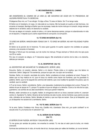 11. ME ENSEÑARÁS EL CAMINO
(Sal 15)
ME ENSEÑARÁS EL CAMINO DE LA VIDA (2). ME SACIARAS DE GOZO EN TU PRESENCIA, DE
ALEGRÍA PERPETUA A TU DERECHA.
Protégeme Dios mío, en Ti me refugio. Yo digo a Dios: Tú eres mi Señor. Sin Ti no tengo nada.
El Señor es mi heredad y mi copa, mi vida está en su manos. Me ha tocado en suerte un lote hermoso, me
encanta mi heredad. Bendigo al Señor que me aconseja, hasta de noche instruye mi corazón, tengo siempre
delante de mí al Señor, está a mi derecha no vacilaré.
Por eso se alegra mi corazón, exulta mi alma, y mi carne descansa serena, porque no abandonarás mi vida
en el sepulcro, ni dejarás que tu santo experimente la corrupción, la corrupción.
12. TÚ ERES MI SEÑOR (Sal 15)
TÚ ERES MI SEÑOR, NINGÚN BIEN TENGO SIN TI. TÚ ERES MI SEÑOR, NO HAY FELICIDAD FUERA
DE TI.
El Señor es la porción de mi herencia. Tú eres quien guarda mi suerte; cayeron mis cordeles en parajes
amenos y me encanta mi heredad.
Bendigo a Yahvé que me aconseja, aun de noche me instruye. Pongo siempre a Yahvé ante mis ojos pues
con Él no vacilo.
Por eso mi corazón se alegra, en Ti descansa seguro. Me enseñarás el camino de la vida; a tu derecha,
delicias por siempre.
13. AL DESPERTAR (Sal 16)
AL DESPERTAR, ME SACIARÉ DE TU SEMBLANTE, SEÑOR. (BIS)
Escucha, Señor, mi oración; atiende, Señor a mi clamor. Presta oídos a mi súplica, que mis labios no
traicionan, Señor. Salga de Ti la sentencia, porque tus ojos ven, tus ojos ven la rectitud.
Sondea, Señor, mi corazón; escrútalo de noche, Señor; pruébame al crisol, pruébame al crisol. Porque Tú
sabes que no hay malicia en mí; que mi boca no miente como hacen los hombres; que he guardado tu
palabra, Señor; que no he seguido los caminos del violento; que a tus huellas he ajustado mis pasos; que no
vacilaré, que no vacilaré.
A Ti yo te invoco, Señor, concédeme, Señor, una respuesta; muéstrame los prodigios de tu amor. Porque Tú
salvas al que se apoya en Ti, porque Tú ayudas al que se refugia a tu derecha. Como a la niña de tus ojos,
guárdame; a la sombra de tus alas escóndeme: mira que quieren matarme.
Míralos, están cerrados en su orgullo; hablan, la arrogancia está en su boca; avanzan contra mí, avanzan
contra mí. Ayúdame Tú, Señor, líbrame de los hombres de este mundo, de los hombres cuyo premio es esta
vida, cólmalos de tus bienes, Señor, llénales el vientre y que sus hijos se sacien. Que yo al despertar, que
yo al despertar me saciaré de tu semblante, Señor.
14. YO TE AMO, SEÑOR (Sal 17)
Yo te amo, Señor, Fortaleza mía. Roca mía, Castillo mío, Libertador. Dios mío ¿en quién confiaré? si mi
escudo eres Tú y la fuerza de mi salvación? (2)
15. EL SEÑOR ES MI FUERZA
(Sal 17)
El SEÑOR ES MI FUERZA, MI ROCA Y SALVACIÓN. (BIS)
Tú me guías por sendas de justicia, me enseñas la verdad. Tú me das el valor para la lucha, sin miedo
avanzaré.
Iluminas las sombras de mi vida, al mundo das la luz. Aunque pase por valles de tinieblas, yo nunca temeré.
 